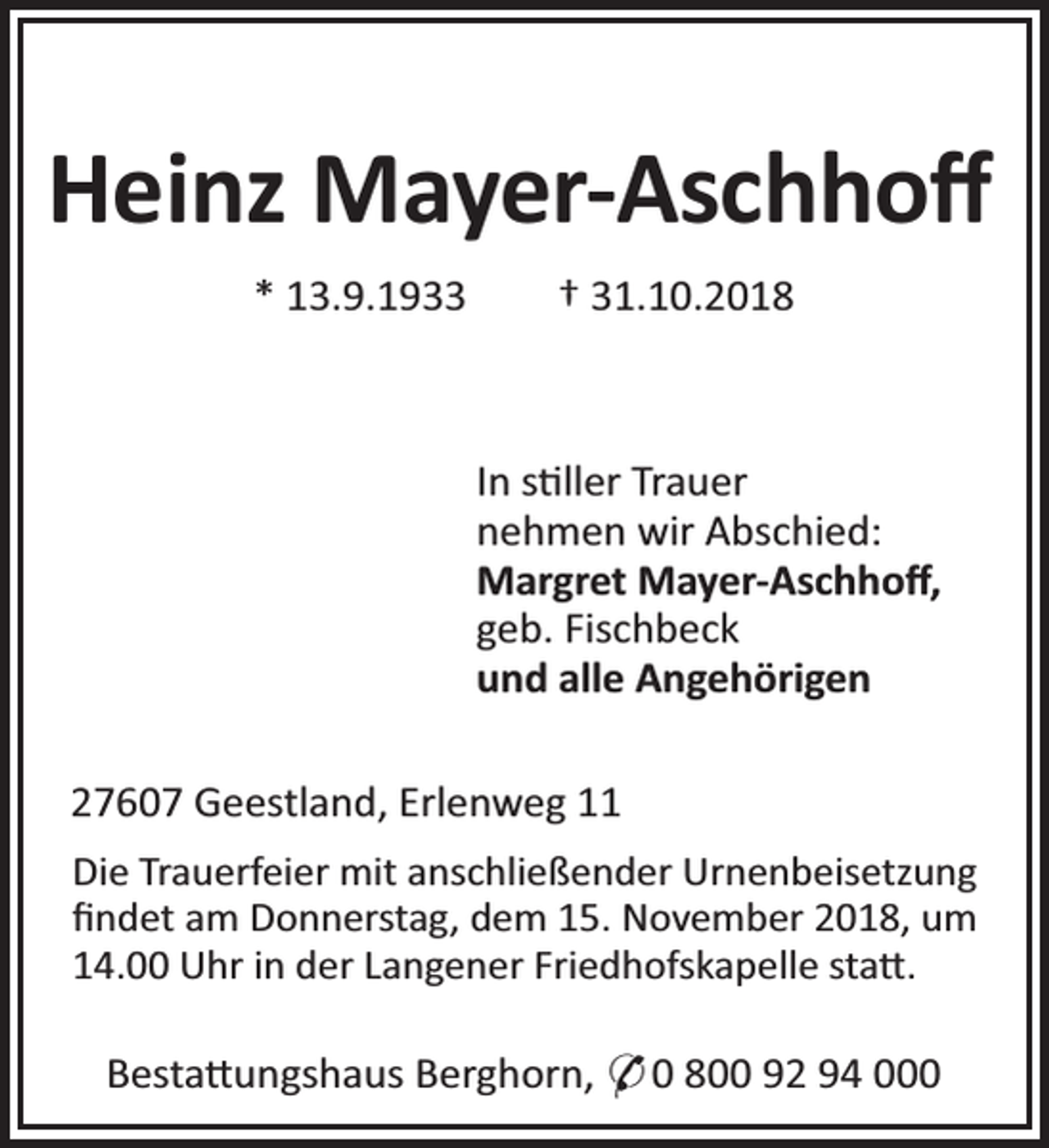 <p>Heinz Mayer-Aschhoﬀ<br />* 13.9.1933</p><p>† 31.10.2018</p><p>In s ller Trauer<br />nehmen wir Abschied:<br />Margret Mayer-Aschhoﬀ,<br />geb. Fischbeck<br />und alle Angehörigen<br />27607 Geestland, Erlenweg 11<br />Die Trauerfeier mit anschließender Urnenbeisetzung<br />ﬁndet am Donnerstag, dem 15. November 2018, um<br />14.00 Uhr in der Langener Friedhofskapelle sta .</p><p>Besta ungshaus Berghorn, * 0 800 92 94 000</p>