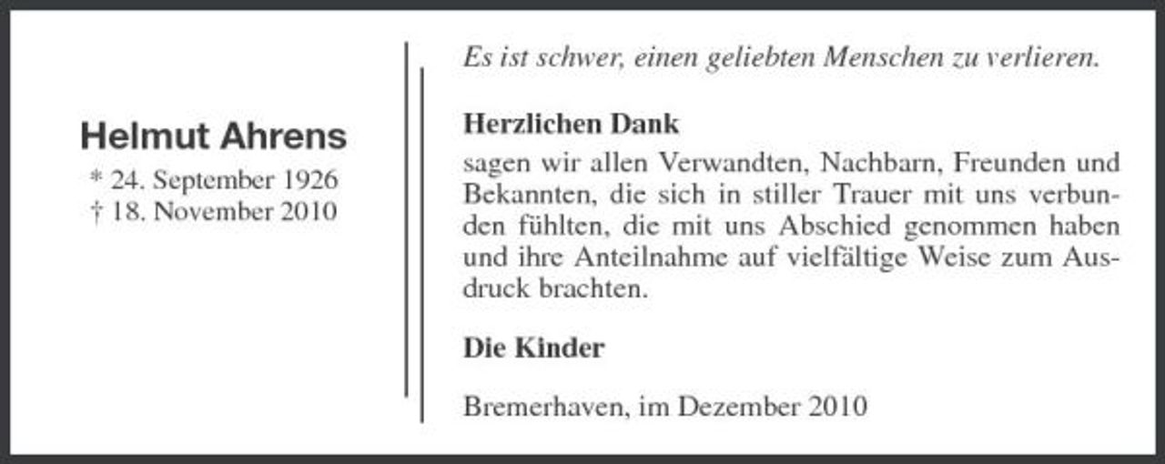 <p>Es ist schwer, einen geliebten Menschen zu verlieren.</p><p>Helmut Ahrens<br />* 24. September 1926 † 18. November 2010</p><p>Herzlichen Dank sagen wir allen Verwandten, Nachbarn, Freunden und Bekannten, die sich in stiller Trauer mit uns verbunden fühlten, die mit uns Abschied genommen haben und ihre Anteilnahme auf vielfältige Weise zum Ausdruck brachten. Die Kinder Bremerhaven, im Dezember 2010</p>