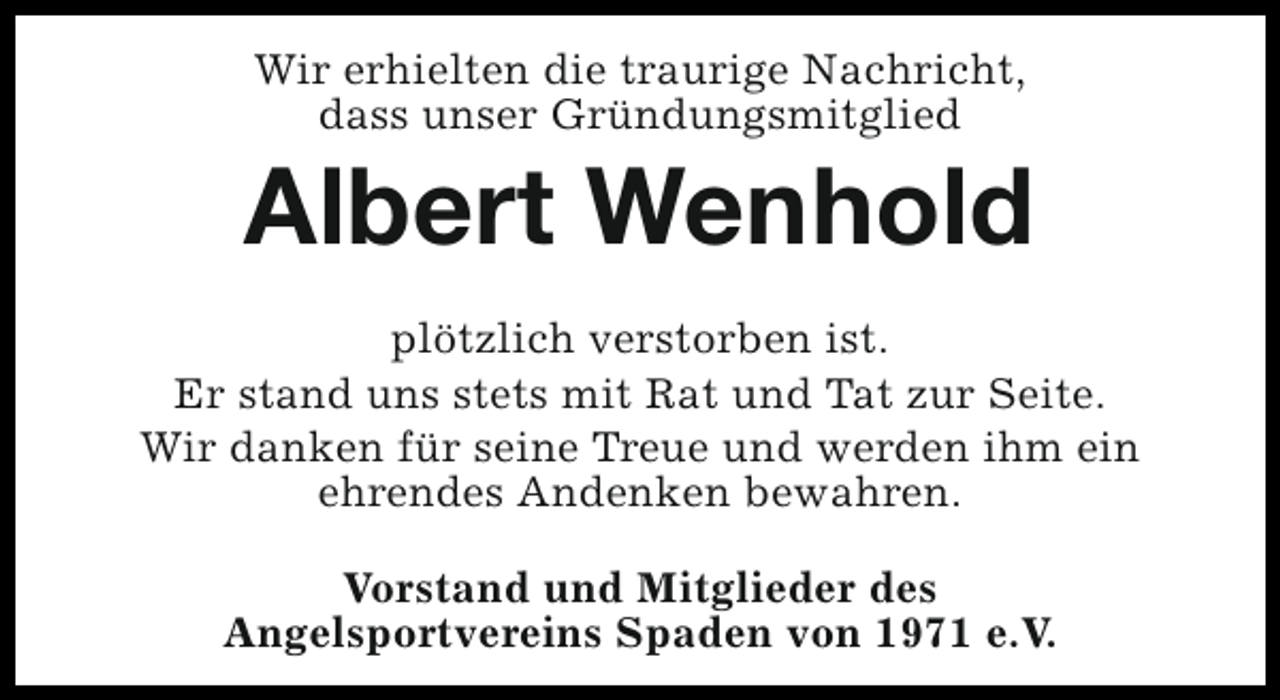 <p>Wir erhielten die traurige Nachricht,<br />dass unser Gründungsmitglied</p><p>Albert Wenhold<br />plötzlich verstorben ist.<br />Er stand uns stets mit Rat und Tat zur Seite.<br />Wir danken für seine Treue und werden ihm ein<br />ehrendes Andenken bewahren.<br />Vorstand und Mitglieder des<br />Angelsportvereins Spaden von 1971 e.V.</p>