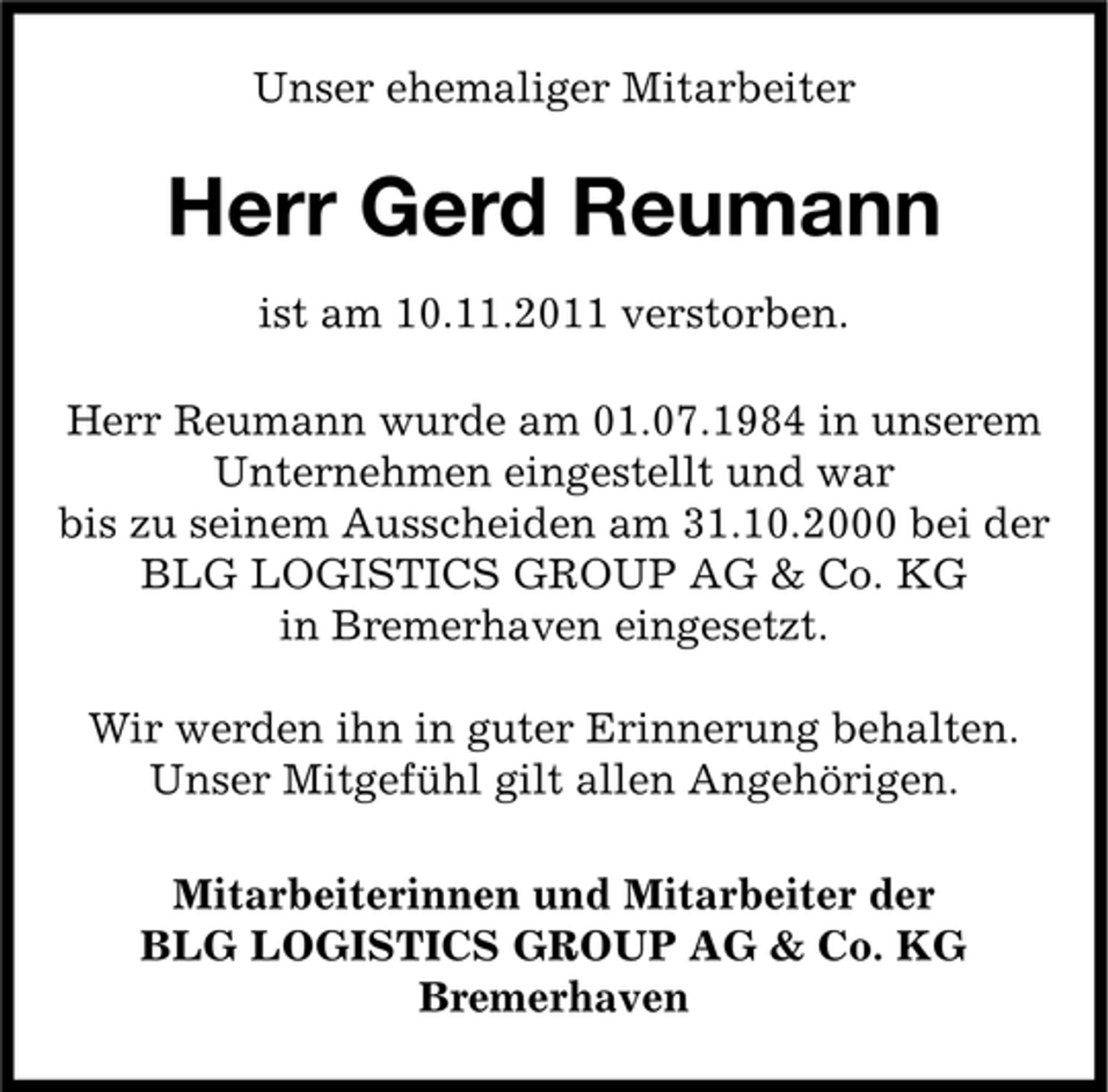 <p>Unser ehemaliger Mitarbeiter</p><p>Herr Gerd Reumann<br />ist am 10.11.2011 verstorben.<br />Herr Reumann wurde am 01.07.1984 in unserem<br />Unternehmen eingestellt und war<br />bis zu seinem Ausscheiden am 31.10.2000 bei der<br />BLG LOGISTICS GROUP AG &amp; Co. KG<br />in Bremerhaven eingesetzt.<br />Wir werden ihn in guter Erinnerung behalten.<br />Unser Mitgefühl gilt allen Angehörigen.<br />Mitarbeiterinnen und Mitarbeiter der<br />BLG LOGISTICS GROUP AG &amp; Co. KG<br />Bremerhaven</p>