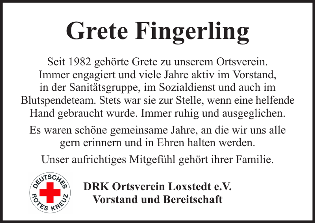 <p>Grete Fingerling<br />Seit 1982 gehörte Grete zu unserem Ortsverein.<br />Immer engagiert und viele Jahre aktiv im Vorstand,<br />in der Sanitätsgruppe, im Sozialdienst und auch im<br />Blutspendeteam. Stets war sie zur Stelle, wenn eine helfende<br />Hand gebraucht wurde. Immer ruhig und ausgeglichen.<br />Es waren schöne gemeinsame Jahre, an die wir uns alle<br />gern erinnern und in Ehren halten werden.<br />Unser aufrichtiges Mitgefühl gehört ihrer Familie.<br />DRK Ortsverein Loxstedt e.V.<br />Vorstand und Bereitschaft</p>