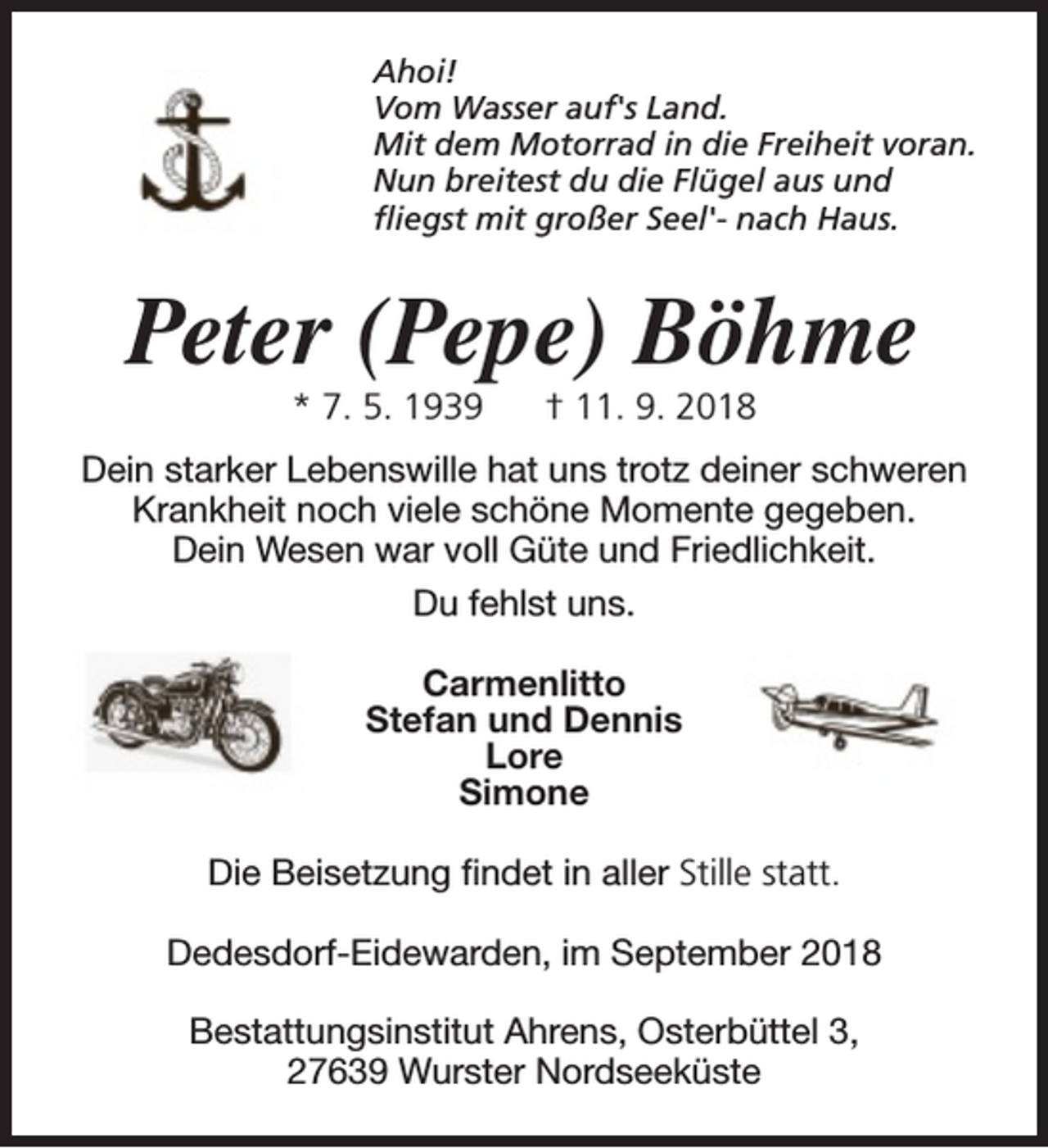 <p>Ahoi!<br />Vom Wasser auf's Land.<br />Mit dem Motorrad in die Freiheit voran.<br />Nun breitest du die Flügel aus und<br />fliegst mit großer Seel'- nach Haus.</p><p>Peter (Pepe) Böhme<br />* 7. 5. 1939</p><p>† 11. 9. 2018</p><p>Dein starker Lebenswille hat uns trotz deiner schweren<br />Krankheit noch viele schöne Momente gegeben.<br />Dein Wesen war voll Güte und Friedlichkeit.<br />Du fehlst uns.<br />Carmenlitto<br />Stefan und Dennis<br />Lore<br />Simone<br />Die Beisetzung findet in aller Stille statt.<br />Dedesdorf-Eidewarden, im September 2018<br />Bestattungsinstitut Ahrens, Osterbüttel 3,<br />27639 Wurster Nordseeküste</p>