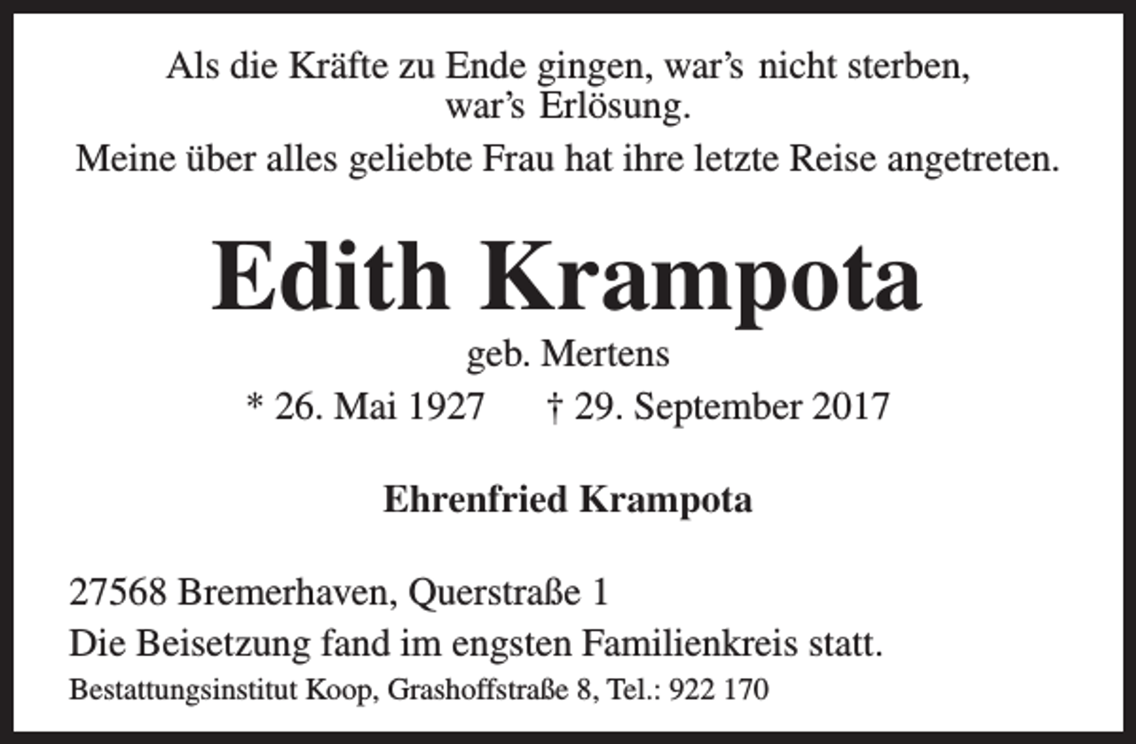 <p>Als die Kräfte zu Ende gingen, war’s nicht sterben,<br />war’s Erlösung.<br />Meine über alles geliebte Frau hat ihre letzte Reise angetreten.</p><p>Edith Krampota<br />geb. Mertens<br />* 26. Mai 1927<br />† 29. September 2017<br />Ehrenfried Krampota<br />27568 Bremerhaven, Querstraße 1<br />Die Beisetzung fand im engsten Familienkreis statt.<br />Bestattungsinstitut Koop, Grashoffstraße 8, Tel.: 922 170</p>