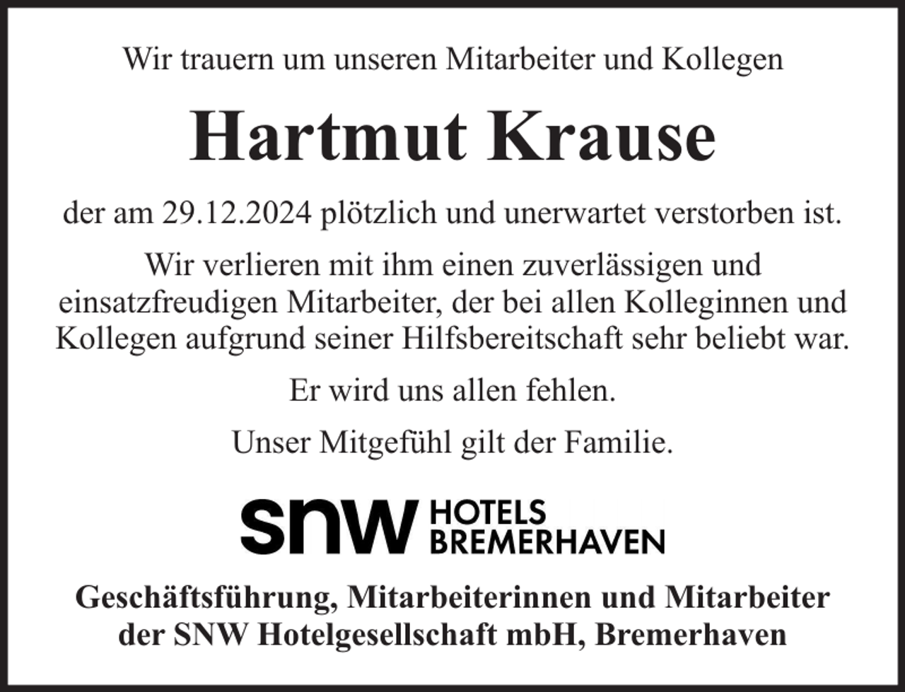 <p>Wir trauern um unseren Mitarbeiter und Kollegen</p><p>Hartmut Krause<br />der am 29.12.2024 plötzlich und unerwartet verstorben ist.<br />Wir verlieren mit ihm einen zuverlässigen und<br />einsatzfreudigen Mitarbeiter, der bei allen Kolleginnen und<br />Kollegen aufgrund seiner Hilfsbereitschaft sehr beliebt war.<br />Er wird uns allen fehlen.<br />Unser Mitgefühl gilt der Familie.</p><p>Geschäftsführung, Mitarbeiterinnen und Mitarbeiter<br />der SNW Hotelgesellschaft mbH, Bremerhaven</p>