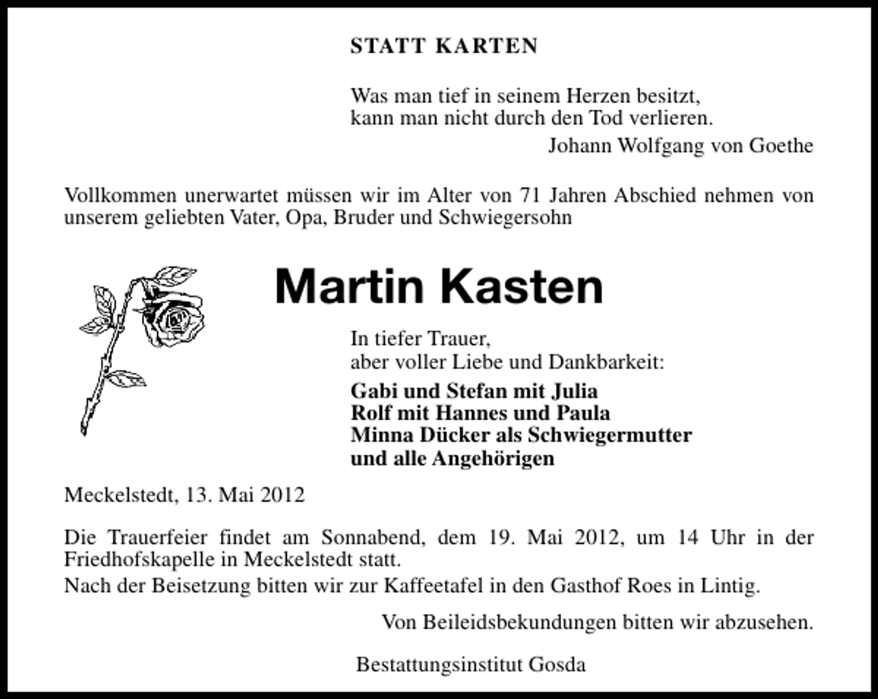 <p>STATT KARTEN<br />Was man tief in seinem Herzen besitzt,<br />kann man nicht durch den Tod verlieren.<br />Johann Wolfgang von Goethe<br />Vollkommen unerwartet müssen wir im Alter von 71 Jahren Abschied nehmen von<br />unserem geliebten Vater, Opa, Bruder und Schwiegersohn</p><p>Martin Kasten<br />In tiefer Trauer,<br />aber voller Liebe und Dankbarkeit:<br />Gabi und Stefan mit Julia<br />Rolf mit Hannes und Paula<br />Minna Dücker als Schwiegermutter<br />und alle Angehörigen<br />Meckelstedt, 13. Mai 2012<br />Die Trauerfeier findet am Sonnabend, dem 19. Mai 2012, um 14 Uhr in der<br />Friedhofskapelle in Meckelstedt statt.<br />Nach der Beisetzung bitten wir zur Kaffeetafel in den Gasthof Roes in Lintig.<br />Von Beileidsbekundungen bitten wir abzusehen.<br />Bestattungsinstitut Gosda</p>