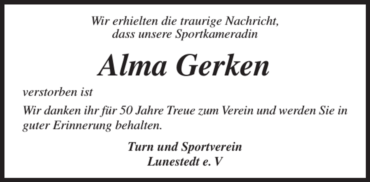 <p>Wir erhielten die traurige Nachricht,<br />dass unsere Sportkameradin</p><p>Alma Gerken</p><p>verstorben ist<br />Wir danken ihr für 50 Jahre Treue zum Verein und werden Sie in<br />guter Erinnerung behalten.<br />Turn und Sportverein<br />Lunestedt e. V</p>