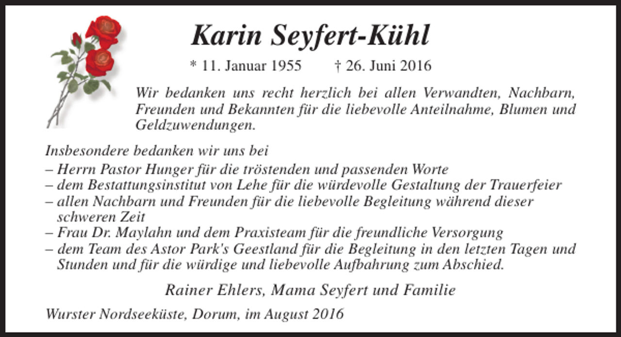 <p>Karin Seyfert-Kühl<br />* 11. Januar 1955</p><p>† 26. Juni 2016</p><p>Wir bedanken uns recht herzlich bei allen Verwandten, Nachbarn,<br />Freunden und Bekannten für die liebevolle Anteilnahme, Blumen und<br />Geldzuwendungen.<br />Insbesondere bedanken wir uns bei<br />– Herrn Pastor Hunger für die tröstenden und passenden Worte<br />– dem Bestattungsinstitut von Lehe für die würdevolle Gestaltung der Trauerfeier<br />– allen Nachbarn und Freunden für die liebevolle Begleitung während dieser<br />schweren Zeit<br />– Frau Dr. Maylahn und dem Praxisteam für die freundliche Versorgung<br />– dem Team des Astor Park's Geestland für die Begleitung in den letzten Tagen und<br />Stunden und für die würdige und liebevolle Aufbahrung zum Abschied.</p><p>Rainer Ehlers, Mama Seyfert und Familie<br />Wurster Nordseeküste, Dorum, im August 2016</p>