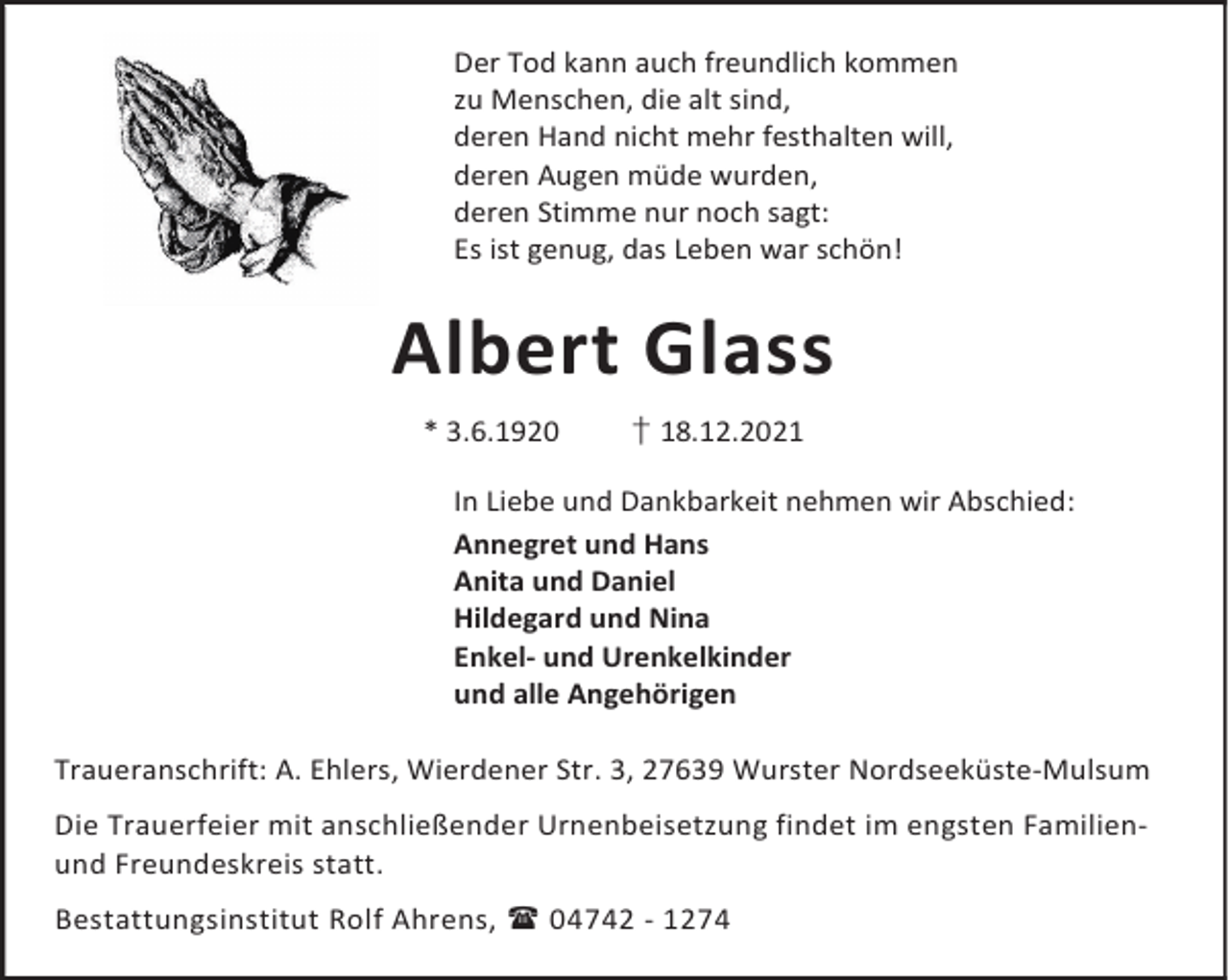 <p>Der Tod kann auch freundlich kommen<br />zu Menschen, die alt sind,<br />deren Hand nicht mehr festhalten will,<br />deren Augen müde wurden,<br />deren Stimme nur noch sagt:<br />Es ist genug, das Leben war schön!</p><p>Albert Glass<br />* 3.6.1920</p><p>† 18.12.2021</p><p>In Liebe und Dankbarkeit nehmen wir Abschied:<br />Annegret und Hans<br />Anita und Daniel<br />Hildegard und Nina<br />Enkel- und Urenkelkinder<br />und alle Angehörigen<br />Traueranschrift: A. Ehlers, Wierdener Str. 3, 27639 Wurster Nordseeküste-Mulsum<br />Die Trauerfeier mit anschließender Urnenbeisetzung findet im engsten Familienund Freundeskreis statt.<br />Bestattungsinstitut Rolf Ahrens,  04742 - 1274</p>