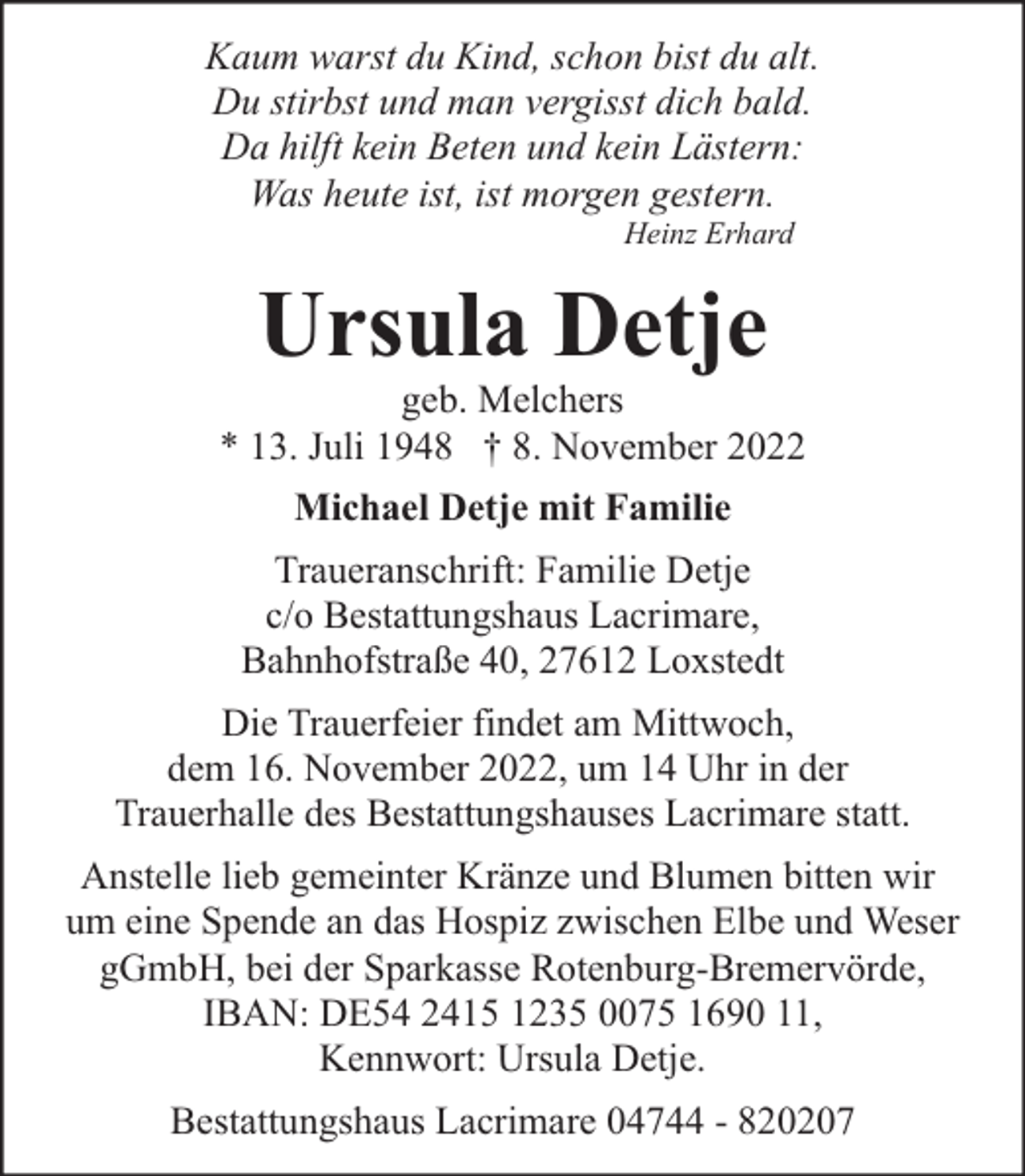 <p>Kaum warst du Kind, schon bist du alt.<br />Du stirbst und man vergisst dich bald.<br />Da hilft kein Beten und kein Lästern:<br />Was heute ist, ist morgen gestern.<br />Heinz Erhard</p><p>Ursula Detje</p><p>geb. Melchers<br />* 13. Juli 1948 † 8. November 2022<br />Michael Detje mit Familie<br />Traueranschrift: Familie Detje<br />c/o Bestattungshaus Lacrimare,<br />Bahnhofstraße 40, 27612 Loxstedt<br />Die Trauerfeier findet am Mittwoch,<br />dem 16. November 2022, um 14 Uhr in der<br />Trauerhalle des Bestattungshauses Lacrimare statt.<br />Anstelle lieb gemeinter Kränze und Blumen bitten wir<br />um eine Spende an das Hospiz zwischen Elbe und Weser<br />gGmbH, bei der Sparkasse Rotenburg-Bremervörde,<br />IBAN: DE54 2415 1235 0075 1690 11,<br />Kennwort: Ursula Detje.<br />Bestattungshaus Lacrimare 04744 - 820207</p>