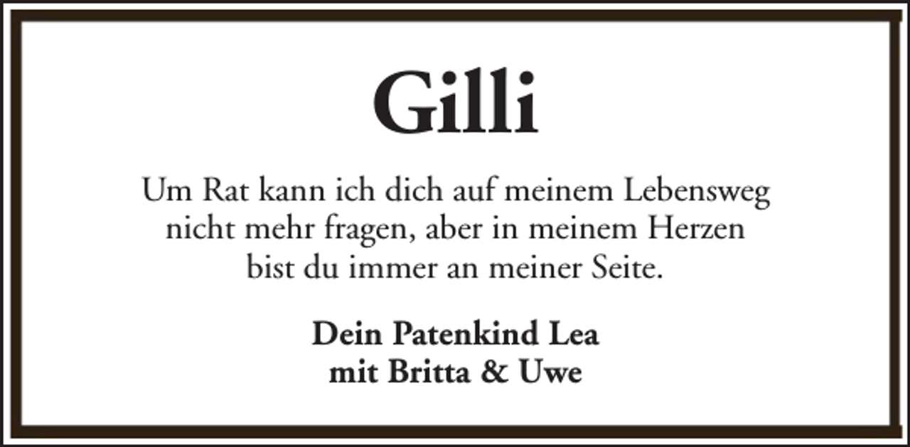 <p>Gilli<br />Um Rat kann ich dich auf meinem Lebensweg<br />nicht mehr fragen, aber in meinem Herzen<br />bist du immer an meiner Seite.<br />Dein Patenkind Lea<br />mit Britta &amp; Uwe</p>