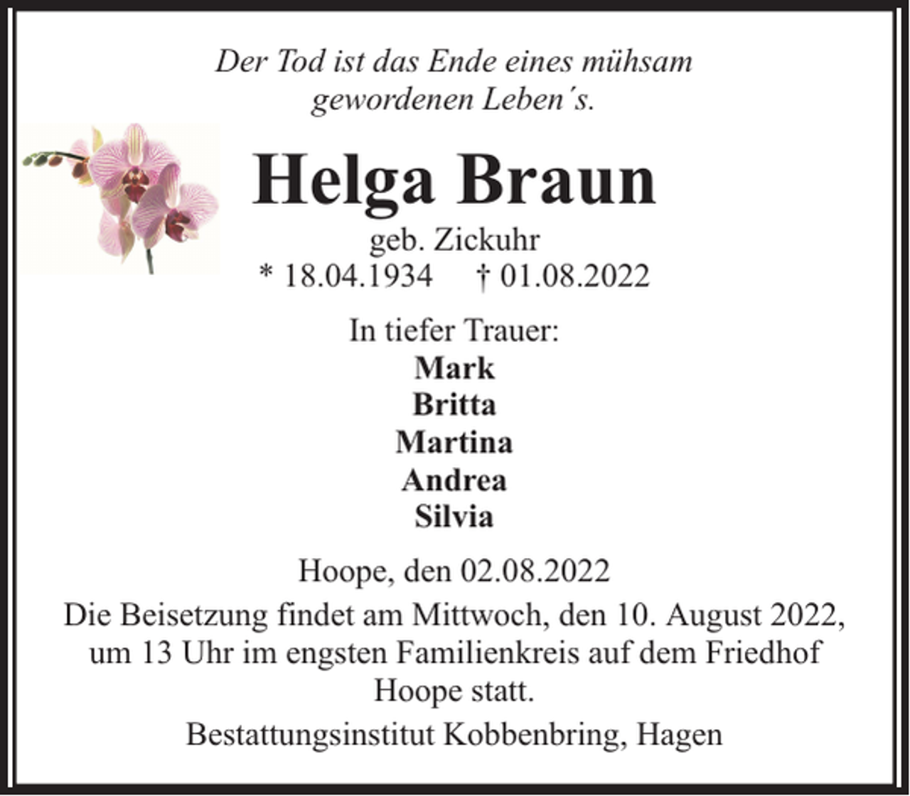 <p>Der Tod ist das Ende eines mühsam<br />gewordenen Leben´s.</p><p>Helga Braun<br />geb. Zickuhr<br />* 18.04.1934 † 01.08.2022<br />In tiefer Trauer:<br />Mark<br />Britta<br />Martina<br />Andrea<br />Silvia<br />Hoope, den 02.08.2022<br />Die Beisetzung findet am Mittwoch, den 10. August 2022,<br />um 13 Uhr im engsten Familienkreis auf dem Friedhof<br />Hoope statt.<br />Bestattungsinstitut Kobbenbring, Hagen</p>
