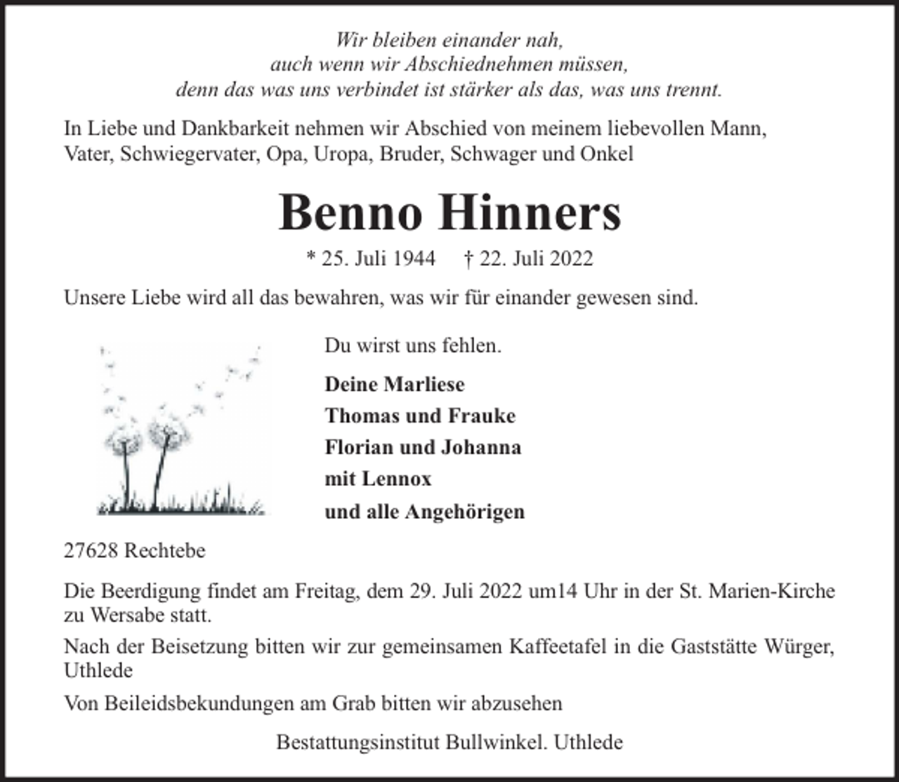 <p>Wir bleiben einander nah,<br />auch wenn wir Abschiednehmen müssen,<br />denn das was uns verbindet ist stärker als das, was uns trennt.<br />In Liebe und Dankbarkeit nehmen wir Abschied von meinem liebevollen Mann,<br />Vater, Schwiegervater, Opa, Uropa, Bruder, Schwager und Onkel</p><p>Benno Hinners<br />* 25. Juli 1944</p><p>† 22. Juli 2022</p><p>Unsere Liebe wird all das bewahren, was wir für einander gewesen sind.<br />Du wirst uns fehlen.<br />Deine Marliese<br />Thomas und Frauke<br />Florian und Johanna<br />mit Lennox<br />und alle Angehörigen<br />27628 Rechtebe<br />Die Beerdigung findet am Freitag, dem 29. Juli 2022 um14 Uhr in der St. Marien-Kirche<br />zu Wersabe statt.<br />Nach der Beisetzung bitten wir zur gemeinsamen Kaffeetafel in die Gaststätte Würger,<br />Uthlede<br />Von Beileidsbekundungen am Grab bitten wir abzusehen<br />Bestattungsinstitut Bullwinkel. Uthlede</p>