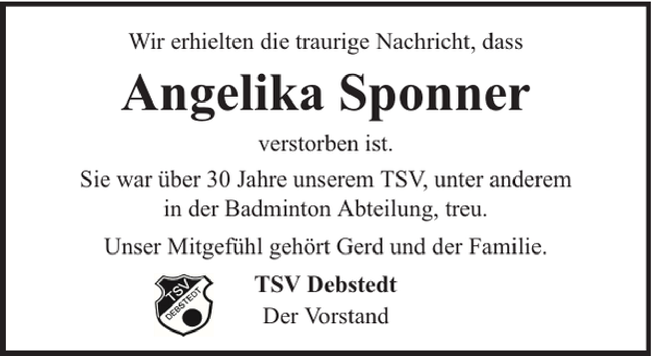 <p>Wir erhielten die traurige Nachricht, dass</p><p>Angelika Sponner<br />verstorben ist.<br />Sie war über 30 Jahre unserem TSV, unter anderem<br />in der Badminton Abteilung, treu.<br />Unser Mitgefühl gehört Gerd und der Familie.<br />TSV Debstedt<br />Der Vorstand</p>