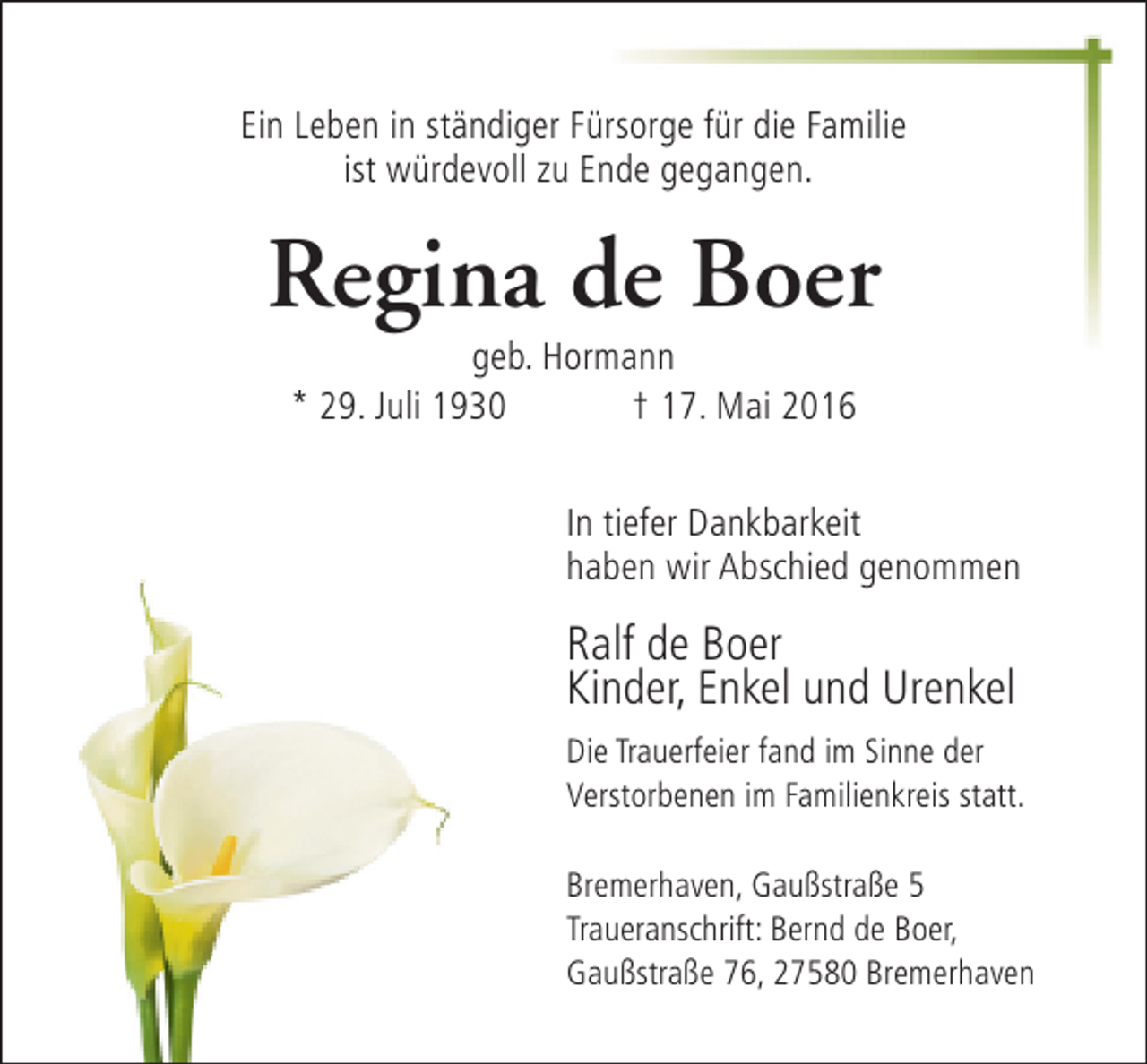 <p>Ein Leben in ständiger Fürsorge für die Familie<br />ist würdevoll zu Ende gegangen.</p><p>Regina de Boer<br />geb. Hormann<br />* 29. Juli 1930<br />† 17. Mai 2016</p><p>In tiefer Dankbarkeit<br />haben wir Abschied genommen</p><p>Ralf de Boer<br />Kinder, Enkel und Urenkel<br />Die Trauerfeier fand im Sinne der<br />Verstorbenen im Familienkreis statt.<br />Bremerhaven, Gaußstraße 5<br />Traueranschrift: Bernd de Boer,<br />Gaußstraße 76, 27580 Bremerhaven</p>