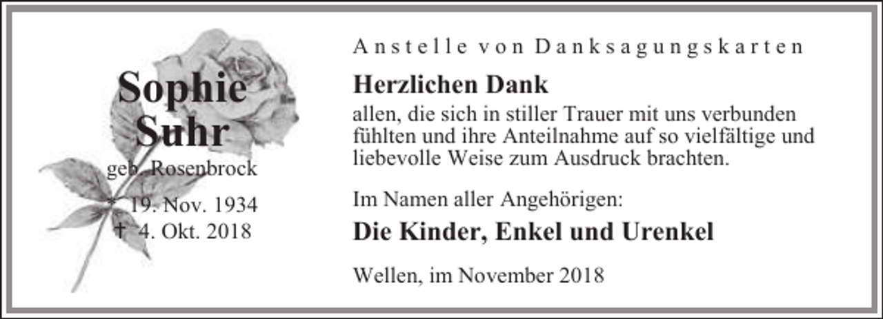 <p>Sophie<br />Suhr</p><p>geb. Rosenbrock<br />* 19. Nov. 1934<br /> 4. Okt. 2018</p><p>Anstelle von Danksagungskarten</p><p>Herzlichen Dank</p><p>allen, die sich in stiller Trauer mit uns verbunden<br />fühlten und ihre Anteilnahme auf so vielfältige und<br />liebevolle Weise zum Ausdruck brachten.<br />Im Namen aller Angehörigen:</p><p>Die Kinder, Enkel und Urenkel<br />Wellen, im November 2018</p>