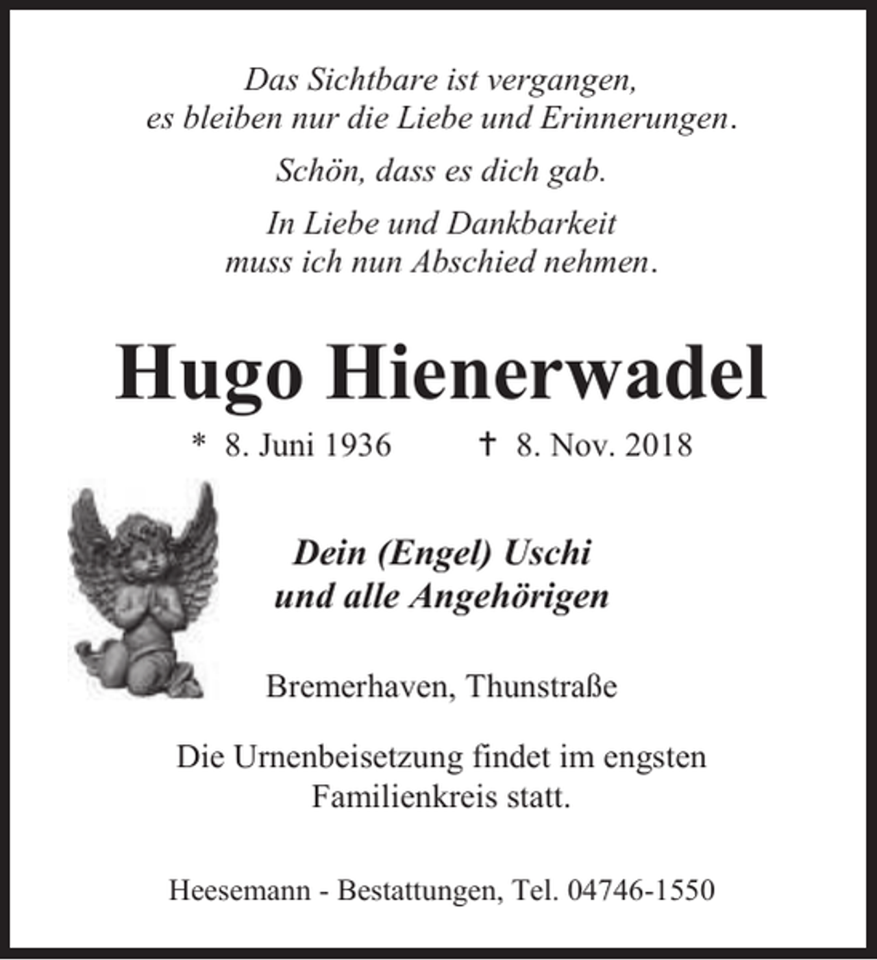 <p>Das Sichtbare ist vergangen,<br />es bleiben nur die Liebe und Erinnerungen.<br />Schön, dass es dich gab.<br />In Liebe und Dankbarkeit<br />muss ich nun Abschied nehmen.</p><p>Hugo Hienerwadel<br />* 8. Juni 1936</p><p> 8. Nov. 2018</p><p>Dein (Engel) Uschi<br />und alle Angehörigen<br />Bremerhaven, Thunstraße<br />Die Urnenbeisetzung findet im engsten<br />Familienkreis statt.<br />Heesemann - Bestattungen, Tel. 04746-1550</p>