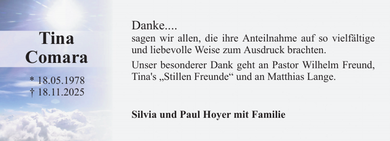 <p>Tina<br />Comara<br />* 18.05.1978<br />† 18.11.2025</p>
<p>Danke....</p>
<p>sagen wir allen, die ihre Anteilnahme auf so vielfältige<br />und liebevolle Weise zum Ausdruck brachten.<br />Unser besonderer Dank geht an Pastor Wilhelm Freund,<br />Tina's „Stillen Freunde“ und an Matthias Lange.</p>
<p>Silvia und Paul Hoyer mit Familie</p>