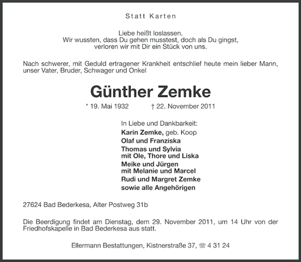 <p>Statt Karten<br />Liebe heißt loslassen.<br />Wir wussten, dass Du gehen musstest, doch als Du gingst,<br />verloren wir mit Dir ein Stück von uns.<br />Nach schwerer, mit Geduld ertragener Krankheit entschlief heute mein lieber Mann,<br />unser Vater, Bruder, Schwager und Onkel</p>
<p>Günther Zemke<br />* 19. Mai 1932</p>
<p>† 22. November 2011</p>
<p>In Liebe und Dankbarkeit:<br />Karin Zemke, geb. Koop<br />Olaf und Franziska<br />Thomas und Sylvia<br />mit Ole, Thore und Liska<br />Meike und Jürgen<br />mit Melanie und Marcel<br />Rudi und Margret Zemke<br />sowie alle Angehörigen<br />27624 Bad Bederkesa, Alter Postweg 31b<br />Die Beerdigung findet am Dienstag, dem 29. November 2011, um 14 Uhr von der<br />Friedhofskapelle in Bad Bederkesa aus statt.<br />Ellermann Bestattungen, Kistnerstraße 37, 4 31 24</p>