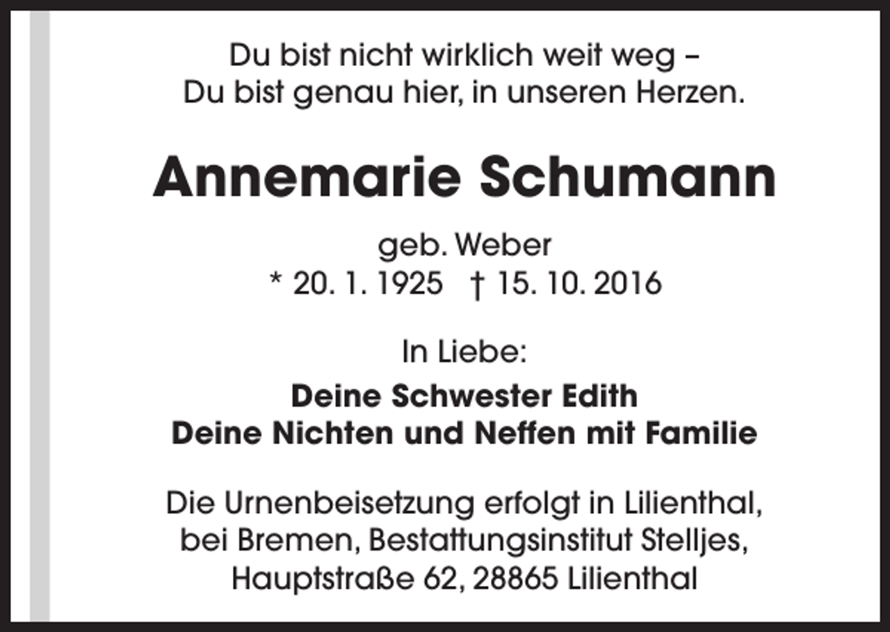 <p>Du bist nicht wirklich weit weg –<br />Du bist genau hier, in unseren Herzen.</p><p>Annemarie Schumann<br />geb. Weber<br />* 20. 1. 1925 † 15. 10. 2016<br />In Liebe:<br />Deine Schwester Edith<br />Deine Nichten und Neffen mit Familie<br />Die Urnenbeisetzung erfolgt in Lilienthal,<br />bei Bremen, Bestattungsinstitut Stelljes,<br />Hauptstraße 62, 28865 Lilienthal</p>