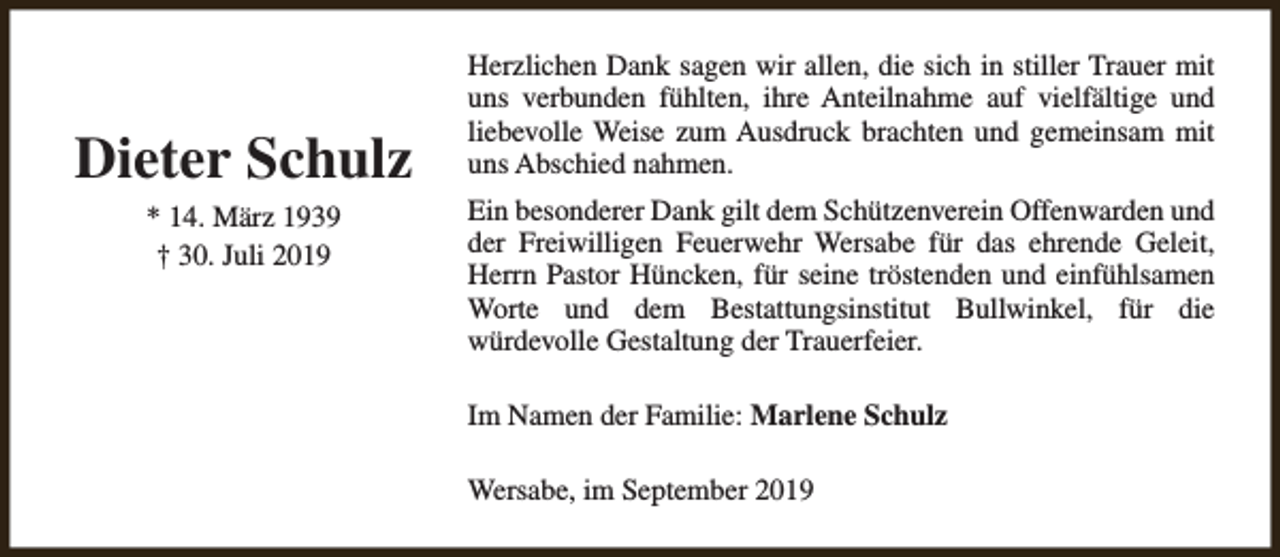 <p>Dieter Schulz<br />* 14. März 1939<br />† 30. Juli 2019</p><p>Herzlichen Dank sagen wir allen, die sich in stiller Trauer mit<br />uns verbunden fühlten, ihre Anteilnahme auf vielfältige und<br />liebevolle Weise zum Ausdruck brachten und gemeinsam mit<br />uns Abschied nahmen.<br />Ein besonderer Dank gilt dem Schützenverein Offenwarden und<br />der Freiwilligen Feuerwehr Wersabe für das ehrende Geleit,<br />Herrn Pastor Hüncken, für seine tröstenden und einfühlsamen<br />Worte und dem Bestattungsinstitut Bullwinkel, für die<br />würdevolle Gestaltung der Trauerfeier.<br />Im Namen der Familie: Marlene Schulz<br />Wersabe, im September 2019</p>