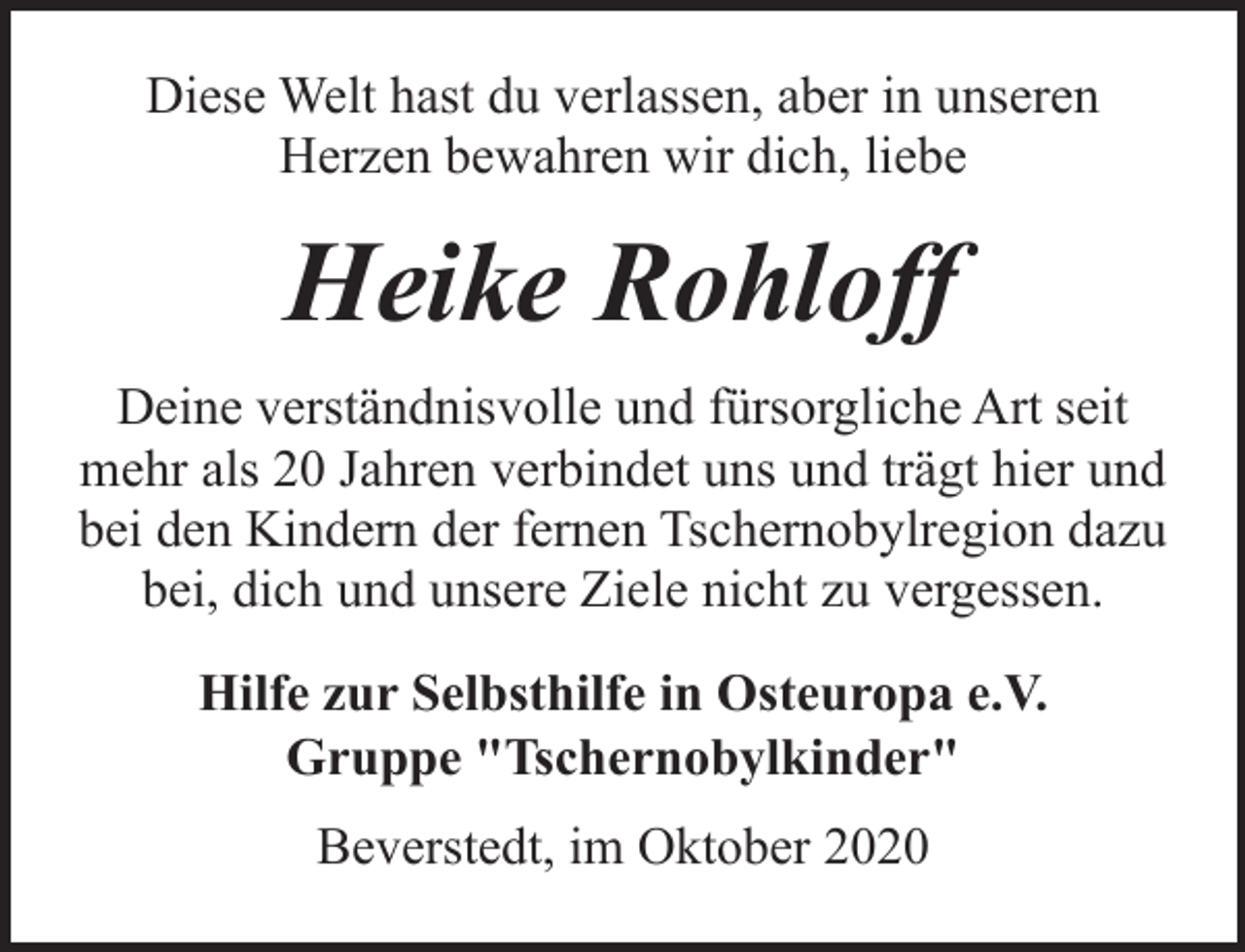 <p>Diese Welt hast du verlassen, aber in unseren<br />Herzen bewahren wir dich, liebe</p><p>Heike Rohloff<br />Deine verständnisvolle und fürsorgliche Art seit<br />mehr als 20 Jahren verbindet uns und trägt hier und<br />bei den Kindern der fernen Tschernobylregion dazu<br />bei, dich und unsere Ziele nicht zu vergessen.<br />Hilfe zur Selbsthilfe in Osteuropa e.V.<br />Gruppe "Tschernobylkinder"<br />Beverstedt, im Oktober 2020</p>