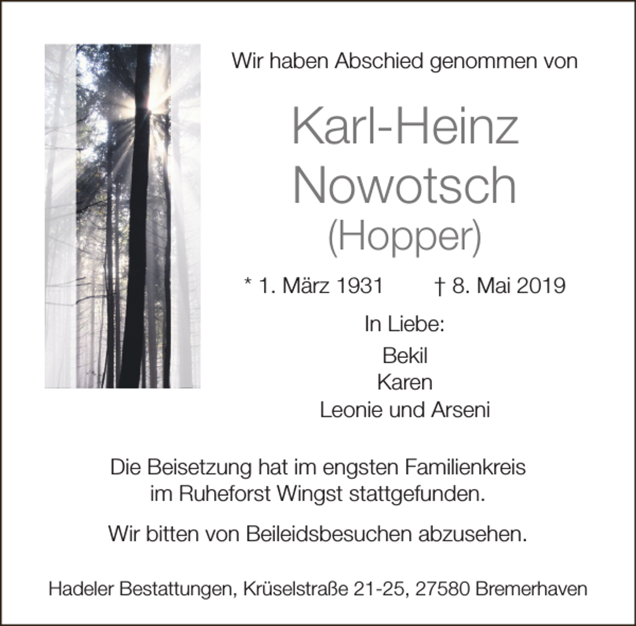 <p>Wir haben Abschied genommen von</p><p>Karl-Heinz<br />Nowotsch<br />(Hopper)</p><p>* 1. März 1931</p><p>† 8. Mai 2019</p><p>In Liebe:<br />Bekil<br />Karen<br />Leonie und Arseni<br />Die Beisetzung hat im engsten Familienkreis<br />im Ruheforst Wingst stattgefunden.<br />Wir bitten von Beileidsbesuchen abzusehen.<br />Hadeler Bestattungen, Krüselstraße 21-25, 27580 Bremerhaven</p>