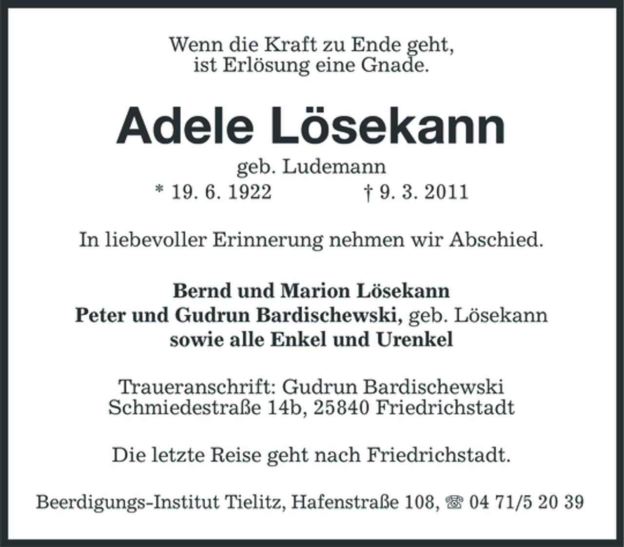 <p>Wenn die Kraft zu Ende geht, ist Erlösung eine Gnade.</p><p>Adele Lösekann<br />geb. Ludemann * 19. 6. 1922 † 9. 3. 2011 In liebevoller Erinnerung nehmen wir Abschied. Bernd und Marion Lösekann Peter und Gudrun Bardischewski, geb. Lösekann sowie alle Enkel und Urenkel Traueranschrift: Gudrun Bardischewski Schmiedestraße 14b, 25840 Friedrichstadt Die letzte Reise geht nach Friedrichstadt.<br />Beerdigungs-Institut Tielitz, Hafenstraße 108, 04 71/5 20 39</p>