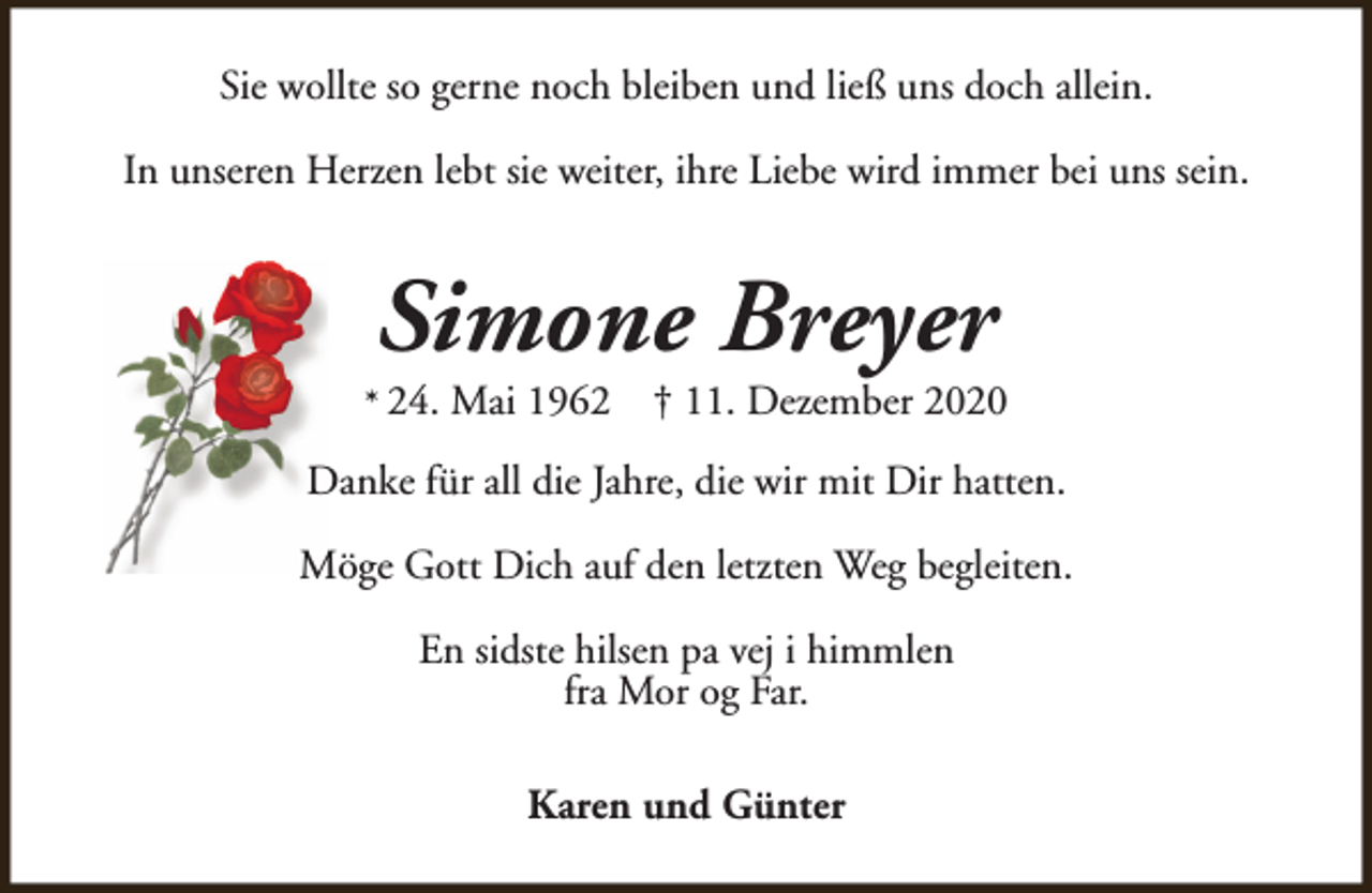 <p>Sie wollte so gerne noch bleiben und ließ uns doch allein.<br />In unseren Herzen lebt sie weiter, ihre Liebe wird immer bei uns sein.</p><p>Simone Breyer</p><p>* 24.</p><p>Mai 1962</p><p>† 11. Dezember 2020</p><p>Danke für all die Jahre, die wir mit Dir hatten.<br />Möge Gott Dich auf den letzten Weg begleiten.<br />En sidste hilsen pa vej i himmlen<br />fra Mor og Far.<br />Karen und Günter</p>