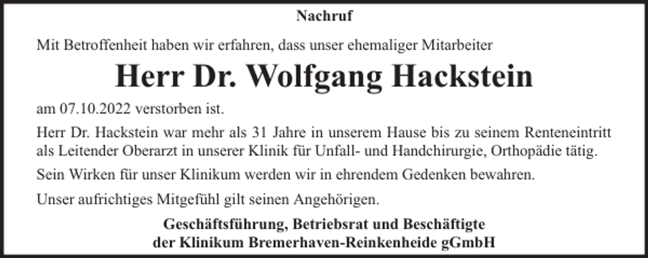 <p>Nachruf<br />Mit Betroffenheit haben wir erfahren, dass unser ehemaliger Mitarbeiter</p><p>Herr Dr. Wolfgang Hackstein</p><p>am 07.10.2022 verstorben ist.<br />Herr Dr. Hackstein war mehr als 31 Jahre in unserem Hause bis zu seinem Renteneintritt<br />als Leitender Oberarzt in unserer Klinik für Unfall- und Handchirurgie, Orthopädie tätig.<br />Sein Wirken für unser Klinikum werden wir in ehrendem Gedenken bewahren.<br />Unser aufrichtiges Mitgefühl gilt seinen Angehörigen.<br />Geschäftsführung, Betriebsrat und Beschäftigte<br />der Klinikum Bremerhaven-Reinkenheide gGmbH</p>