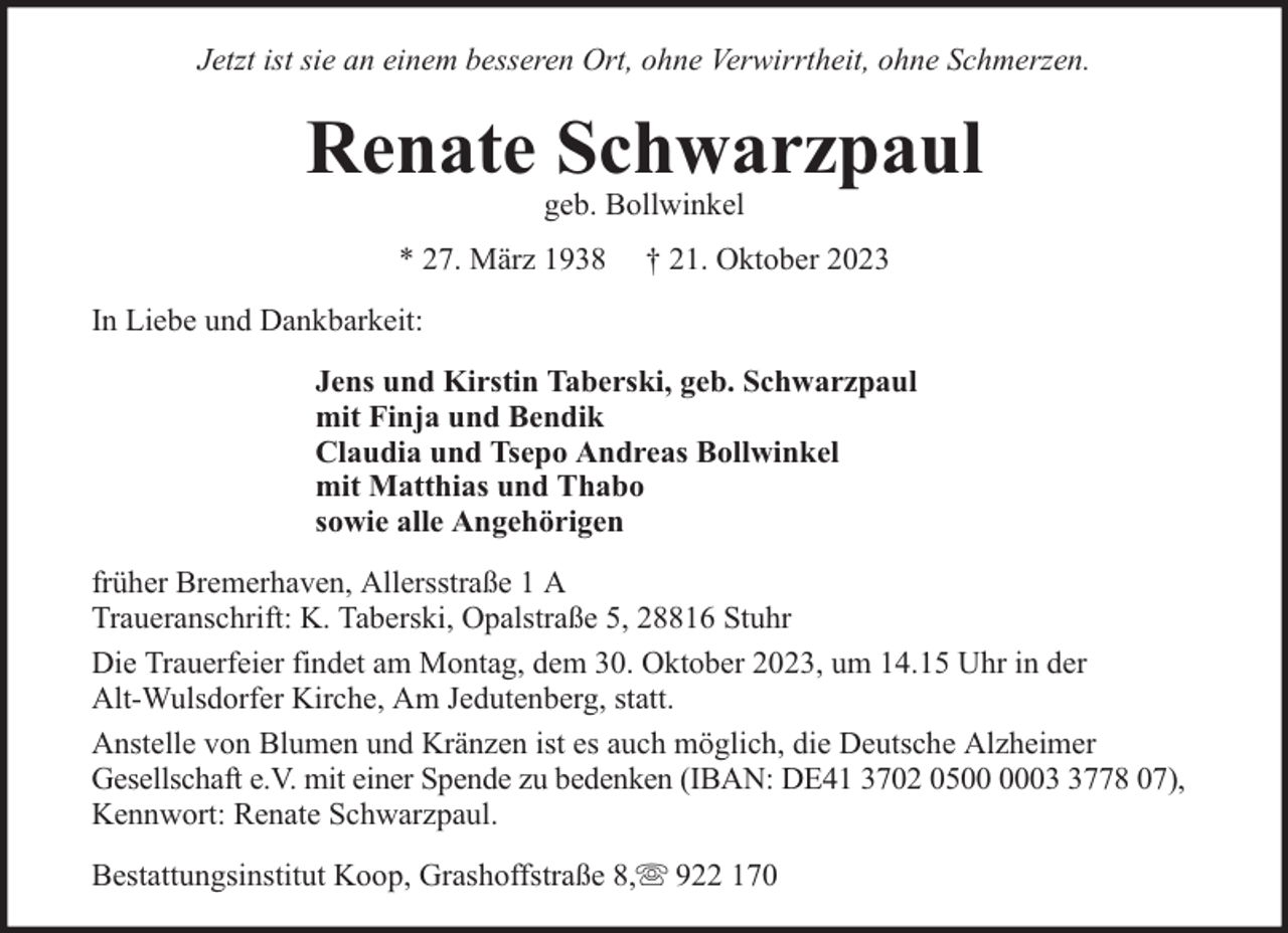 <p>Jetzt ist sie an einem besseren Ort, ohne Verwirrtheit, ohne Schmerzen.</p><p>Renate Schwarzpaul<br />geb. Bollwinkel</p><p>* 27. März 1938</p><p>† 21. Oktober 2023</p><p>In Liebe und Dankbarkeit:<br />Jens und Kirstin Taberski, geb. Schwarzpaul<br />mit Finja und Bendik<br />Claudia und Tsepo Andreas Bollwinkel<br />mit Matthias und Thabo<br />sowie alle Angehörigen<br />früher Bremerhaven, Allersstraße 1 A<br />Traueranschrift: K. Taberski, Opalstraße 5, 28816 Stuhr<br />Die Trauerfeier findet am Montag, dem 30. Oktober 2023, um 14.15 Uhr in der<br />Alt-Wulsdorfer Kirche, Am Jedutenberg, statt.<br />Anstelle von Blumen und Kränzen ist es auch möglich, die Deutsche Alzheimer<br />Gesellschaft e.V. mit einer Spende zu bedenken (IBAN: DE41 3702 050778 07),<br />Kennwort: Renate Schwarzpaul.<br />Bestattungsinstitut Koop, Grashoffstraße 8,</p><p>922 170</p>