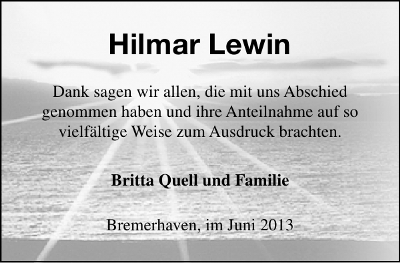 <p>Hilmar Lewin<br />Dank sagen wir allen, die mit uns Abschied<br />genommen haben und ihre Anteilnahme auf so<br />vielfältige Weise zum Ausdruck brachten.<br />Britta Quell und Familie<br />Bremerhaven, im Juni 2013</p>