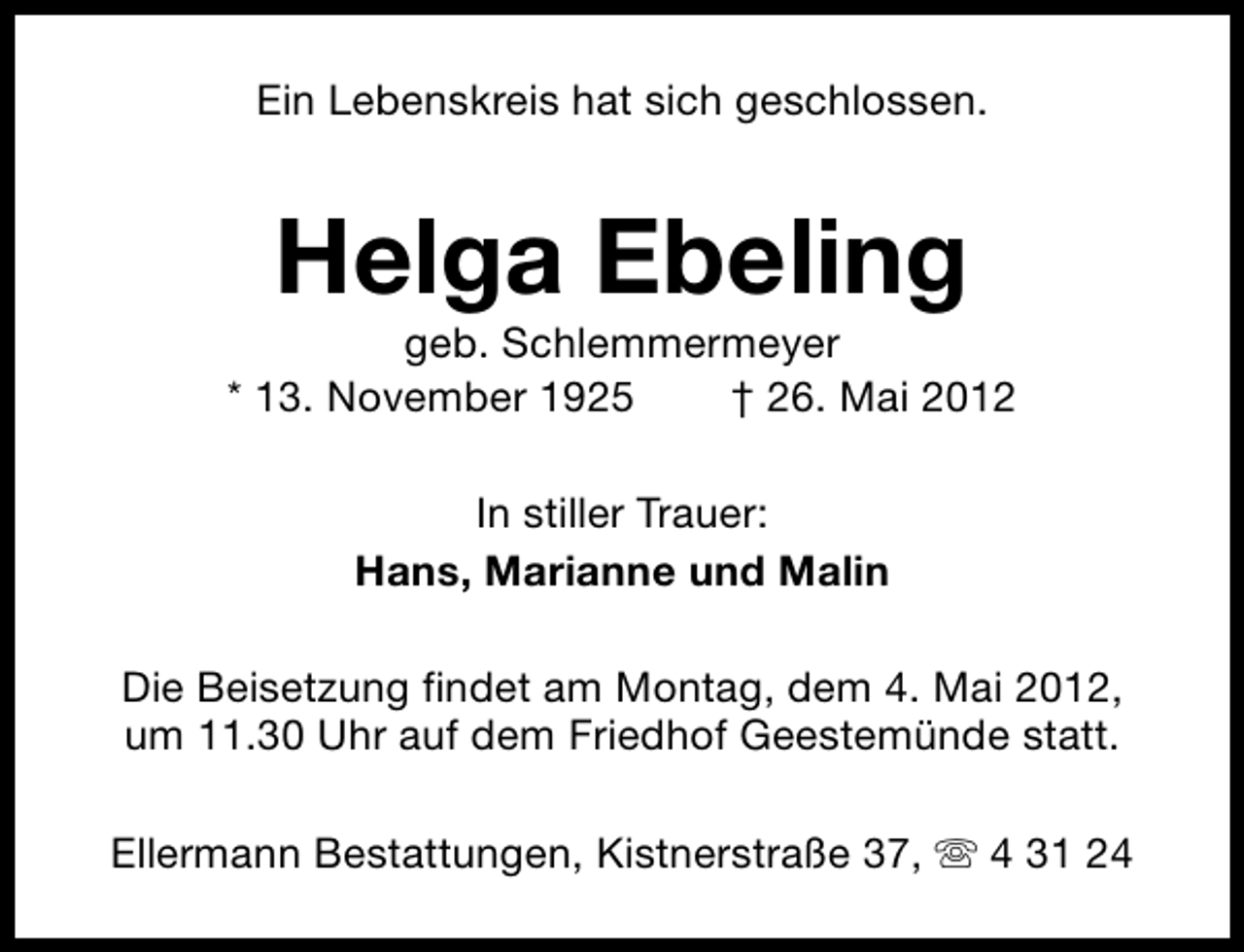 <p>Ein Lebenskreis hat sich geschlossen.</p><p>Helga Ebeling</p><p>geb. Schlemmermeyer<br />* 13. November 1925<br />† 26. Mai 2012<br />In stiller Trauer:<br />Hans, Marianne und Malin<br />Die Beisetzung findet am Montag, dem 4. Mai 2012,<br />um 11.30 Uhr auf dem Friedhof Geestemünde statt.<br />Ellermann Bestattungen, Kistnerstraße 37, s 4 31 24</p>
