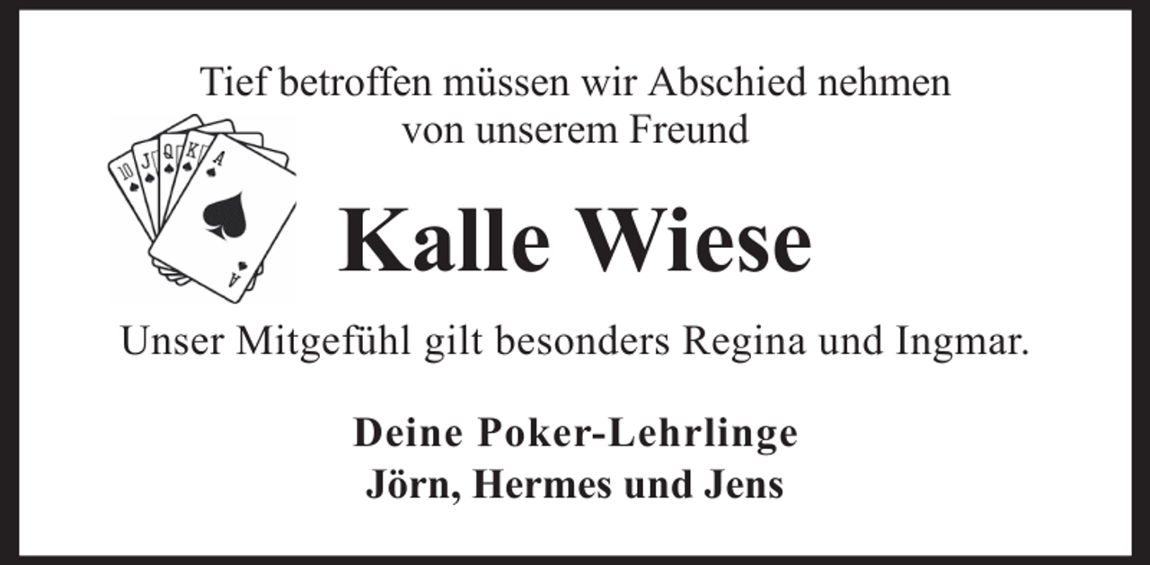 <p>Tief betroffen müssen wir Abschied nehmen<br />von unserem Freund</p><p>Kalle Wiese<br />Unser Mitgefühl gilt besonders Regina und Ingmar.<br />Deine Poker-Lehrlinge<br />Jörn, Hermes und Jens</p>