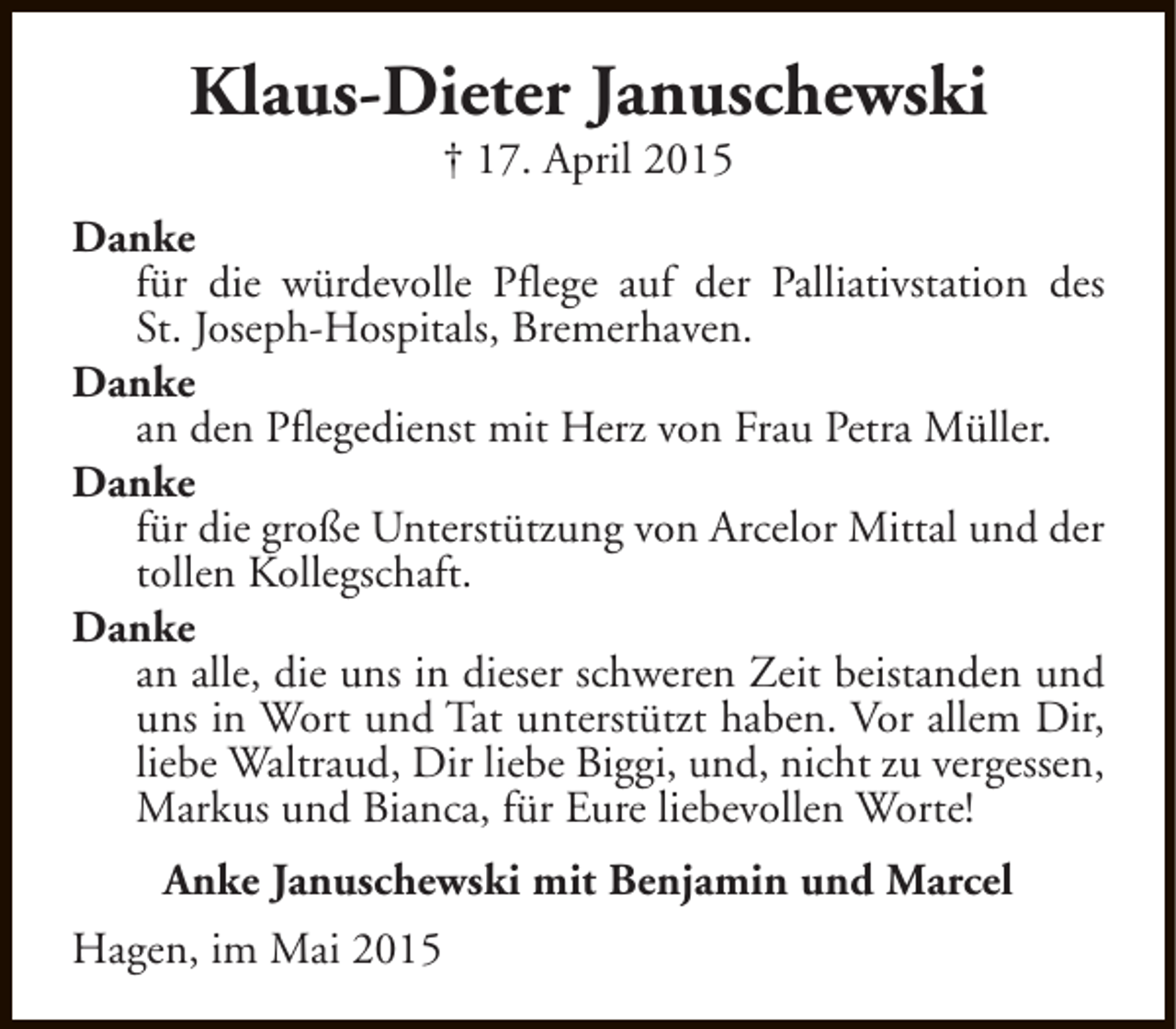 <p>Klaus-Dieter Januschewski<br />† 17. April 2015</p><p>Danke<br />für die würdevolle Pflege auf der Palliativstation des<br />St. Joseph-Hospitals, Bremerhaven.<br />Danke<br />an den Pflegedienst mit Herz von Frau Petra Müller.<br />Danke<br />für die große Unterstützung von Arcelor Mittal und der<br />tollen Kollegschaft.<br />Danke<br />an alle, die uns in dieser schweren Zeit beistanden und<br />uns in Wort und Tat unterstützt haben. Vor allem Dir,<br />liebe Waltraud, Dir liebe Biggi, und, nicht zu vergessen,<br />Markus und Bianca, für Eure liebevollen Worte!<br />Anke Januschewski mit Benjamin und Marcel<br />Hagen, im Mai 2015</p>