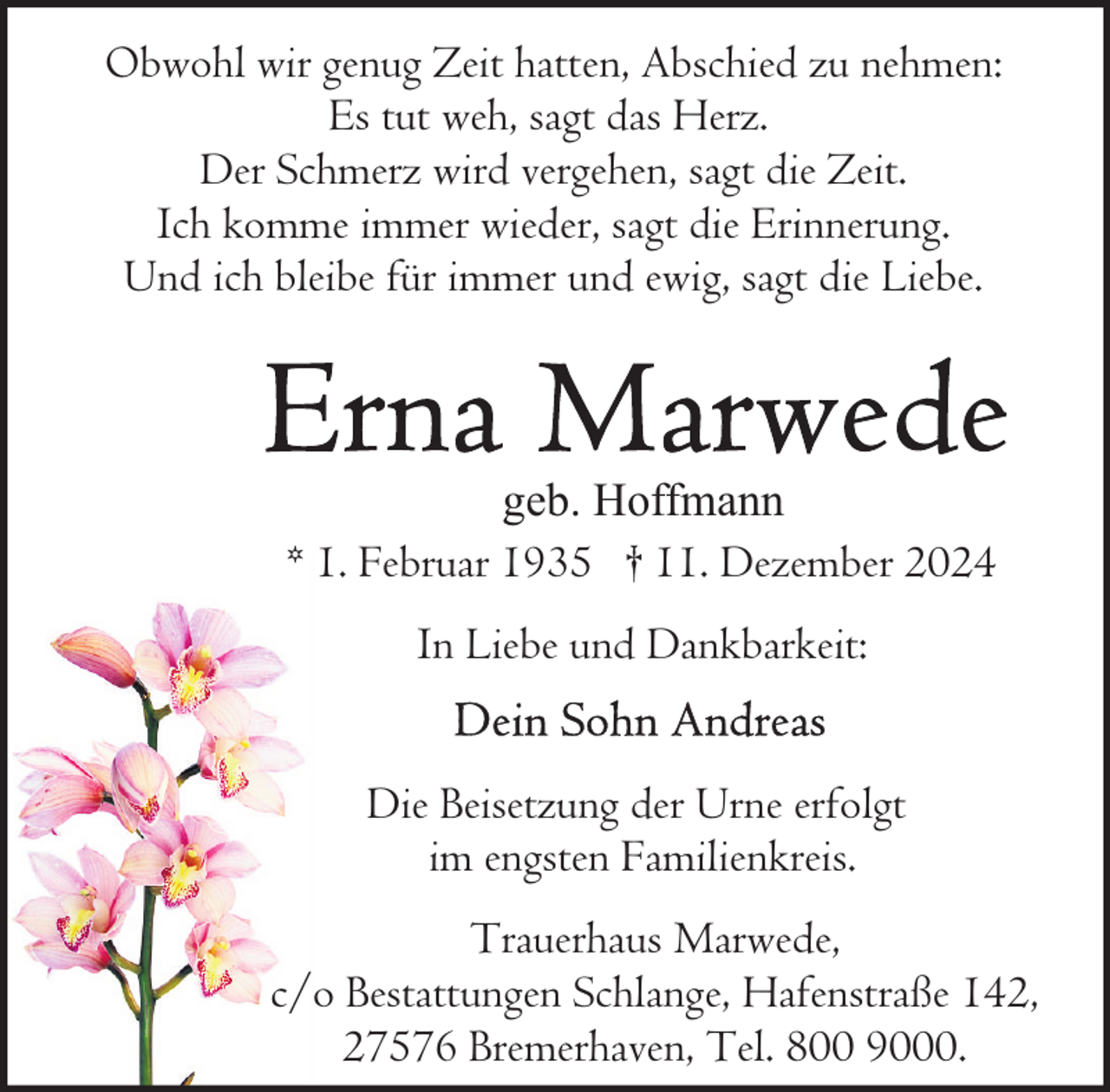 <p>Obwohl wir genug Zeit hatten, Abschied zu nehmen:<br />Es tut weh, sagt das Herz.<br />Der Schmerz wird vergehen, sagt die Zeit.<br />Ich komme immer wieder, sagt die Erinnerung.<br />Und ich bleibe für immer und ewig, sagt die Liebe.</p><p>geb. Hoffmann<br />* 1. Februar 1935 † 11. Dezember 2024<br />In Liebe und Dankbarkeit:<br />Die Beisetzung der Urne erfolgt<br />im engsten Familienkreis.<br />Trauerhaus Marwede,<br />c/o Bestattungen Schlange, Hafenstraße 142,<br />27576 Bremerhaven, Tel. 800 9000.</p>
