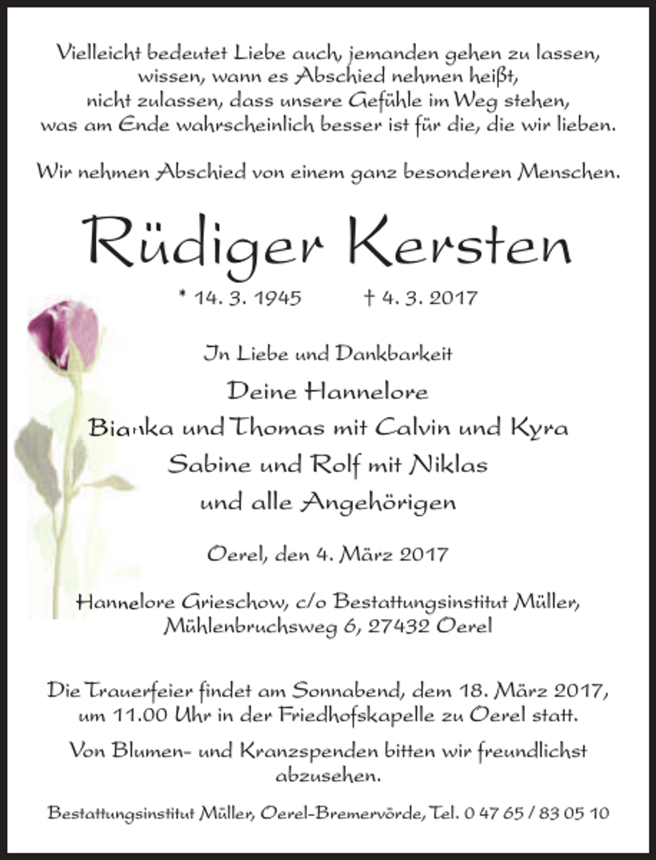 <p>Vielleicht bedeutet Liebe auch, jemanden gehen zu lassen,<br />wissen, wann es Abschied nehmen heißt,<br />nicht zulassen, dass unsere Gefühle im Weg stehen,<br />was am Ende wahrscheinlich besser ist für die, die wir lieben.<br />Wir nehmen Abschied von einem ganz besonderen Menschen.</p><p>Rüdiger Kersten<br />* 14. 3. 1945</p><p>† 4. 3. 2017</p><p>In Liebe und Dankbarkeit</p><p>Deine Hannelore<br />Biannka und Thomas mit Calvin und Kyra<br />Sabine und Rolf mit Niklas<br />und alle Angehörigen<br />Oerel, den 4. März 2017<br />Hannelore Grieschow, c/o Bestatt<br />ttungsinstitut Müller,<br />Mühlenbruchsweg 6, 27432 Oerel<br />Die Trauerfeier findet am Sonnabend, dem 18. März 2017,<br />tt.<br />um 11.00 Uhr in der Friedhofskapelle zu Oerel statt<br />tten wir freundlichst<br />Von Blumen- und Kranzspenden bitt<br />abzusehen.<br />Bestatt<br />ttungsinstitut Müller, Oerel-Bremervörde, Tel. 0 47 65 / 83 05 10</p>