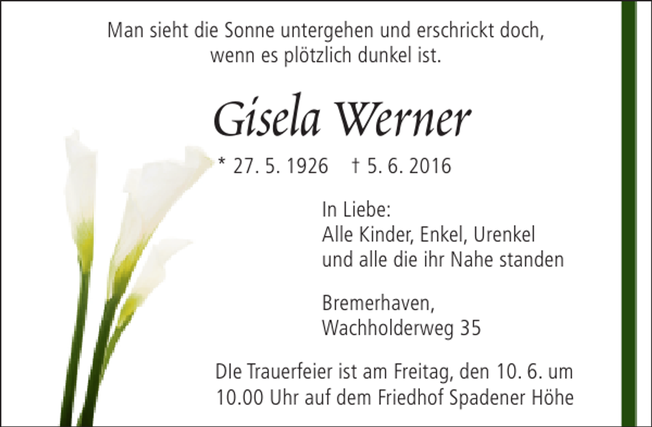 <p>Man sieht die Sonne untergehen und erschrickt doch,<br />wenn es plötzlich dunkel ist.</p>
<p>Gisela Werner<br />* 27. 5. 1926 † 5. 6. 2016</p>
<p>In Liebe:<br />Alle Kinder, Enkel, Urenkel<br />und alle die ihr Nahe standen<br />Bremerhaven,<br />Wachholderweg 35<br />DIe Trauerfeier ist am Freitag, den 10. 6. um<br />10.00 Uhr auf dem Friedhof Spadener Höhe</p>