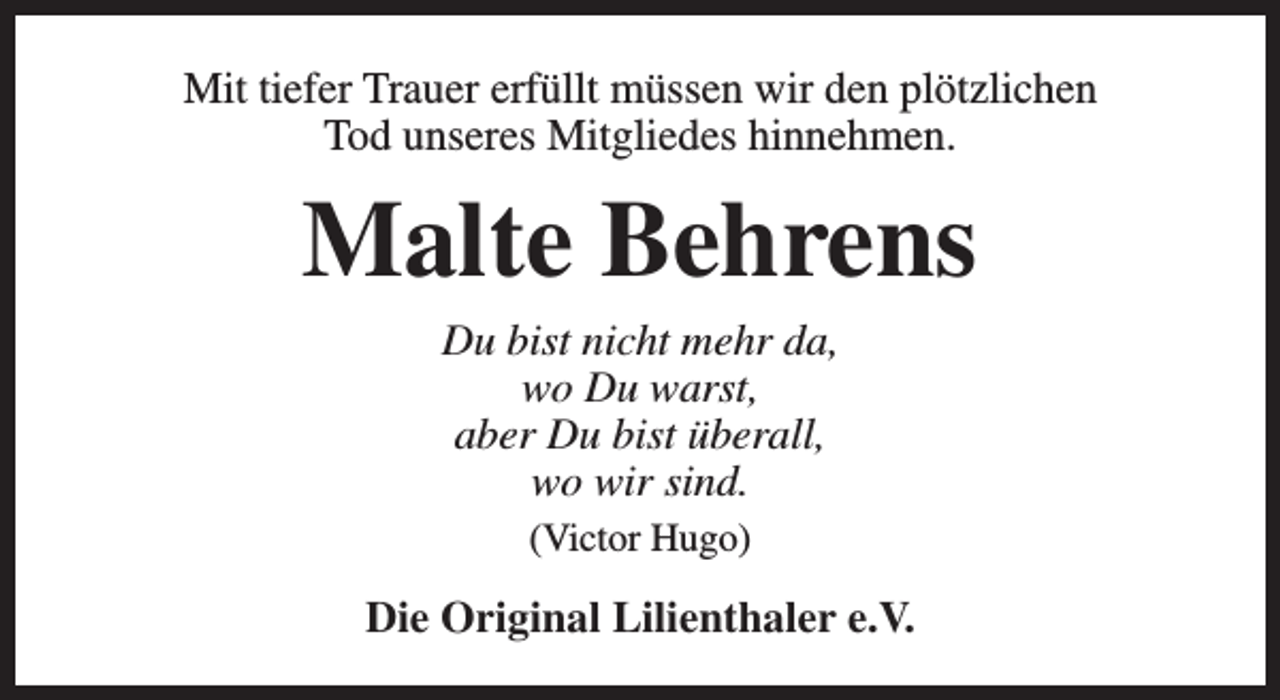<p>Mit tiefer Trauer erfüllt müssen wir den plötzlichen<br />Tod unseres Mitgliedes hinnehmen.</p><p>Malte Behrens<br />Du bist nicht mehr da,<br />wo Du warst,<br />aber Du bist überall,<br />wo wir sind.<br />(Victor Hugo)</p><p>Die Original Lilienthaler e.V.</p>