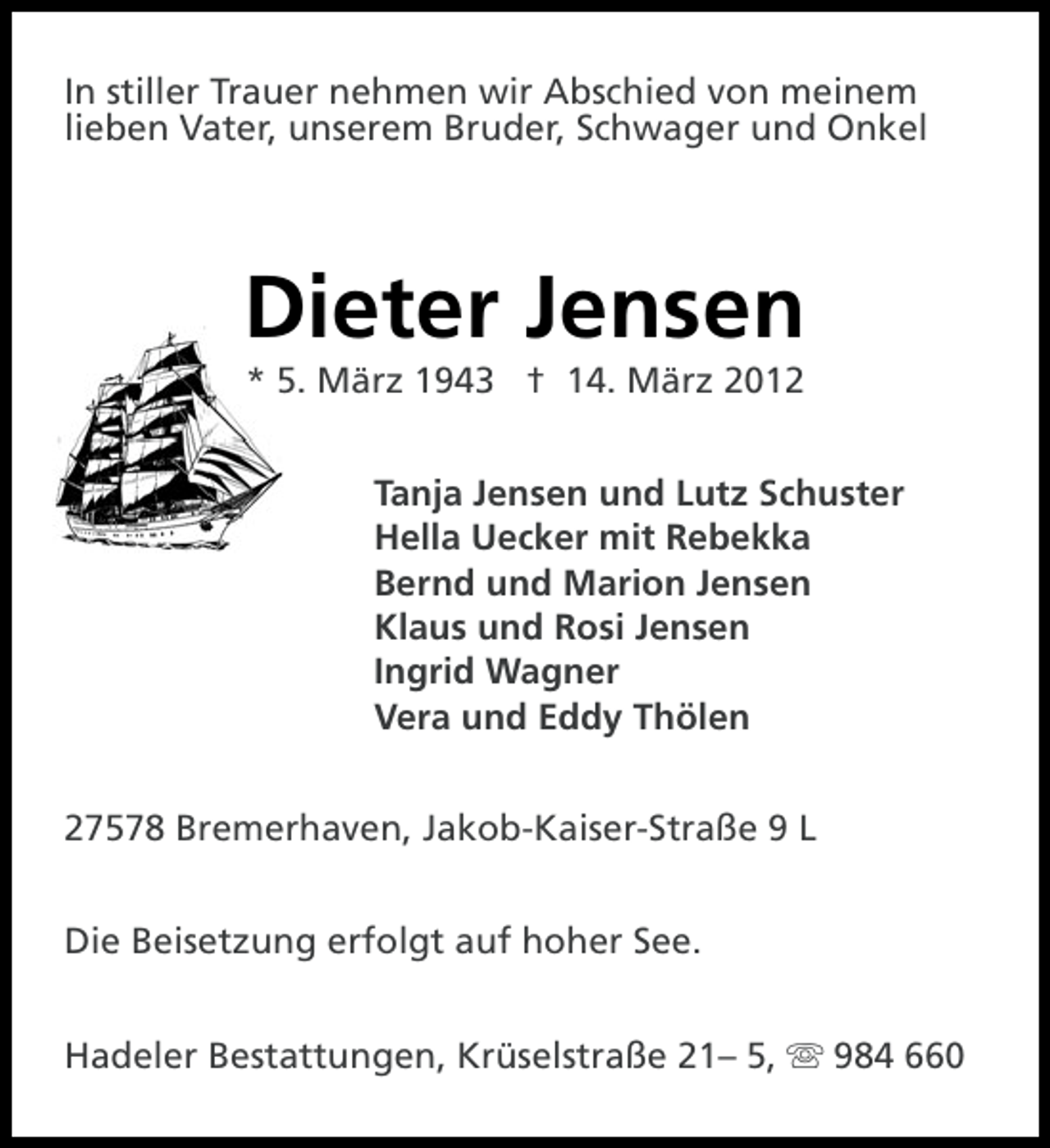 <p>In stiller Trauer nehmen wir Abschied von meinem<br />lieben Vater, unserem Bruder, Schwager und Onkel</p>
<p>Dieter Jensen<br />* 5. März 1943 † 14. März 2012<br />Tanja Jensen und Lutz Schuster<br />Hella Uecker mit Rebekka<br />Bernd und Marion Jensen<br />Klaus und Rosi Jensen<br />Ingrid Wagner<br />Vera und Eddy Thölen<br />27578 Bremerhaven, Jakob-Kaiser-Straße 9 L<br />Die Beisetzung erfolgt auf hoher See.<br />Hadeler Bestattungen, Krüselstraße 21– 5, s 984 660</p>