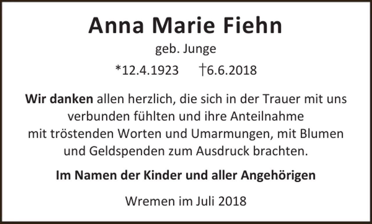<p>Anna Marie Fiehn<br />geb. Junge</p><p>*12.4.1923</p><p>†6.6.2018</p><p>Wir danken allen herzlich, die sich in der Trauer mit uns<br />verbunden fühlten und ihre Anteilnahme<br />mit tröstenden Worten und Umarmungen, mit Blumen<br />und Geldspenden zum Ausdruck brachten.<br />Im Namen der Kinder und aller Angehörigen<br />Wremen im Juli 2018</p>