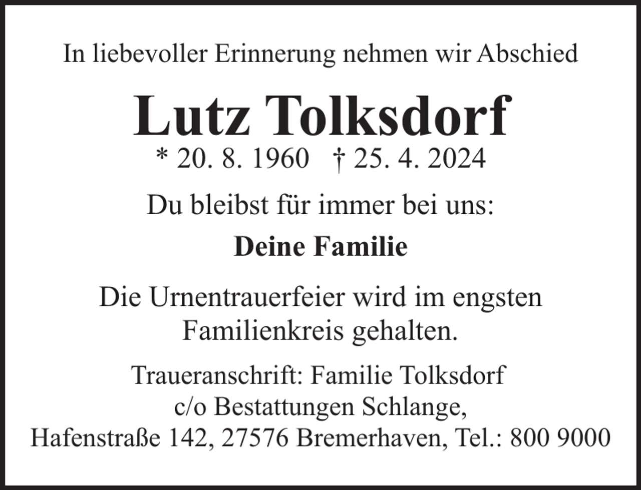 <p>In liebevoller Erinnerung nehmen wir Abschied</p><p>Lutz Tolksdorf<br />* 20. 8. 1960 † 25. 4. 2024</p><p>Du bleibst für immer bei uns:<br />Deine Familie<br />Die Urnentrauerfeier wird im engsten<br />Familienkreis gehalten.<br />Traueranschrift: Familie Tolksdorf<br />c/o Bestattungen Schlange,<br />Hafenstraße 142, 27576 Bremerhaven, Tel.: 800 9000</p>