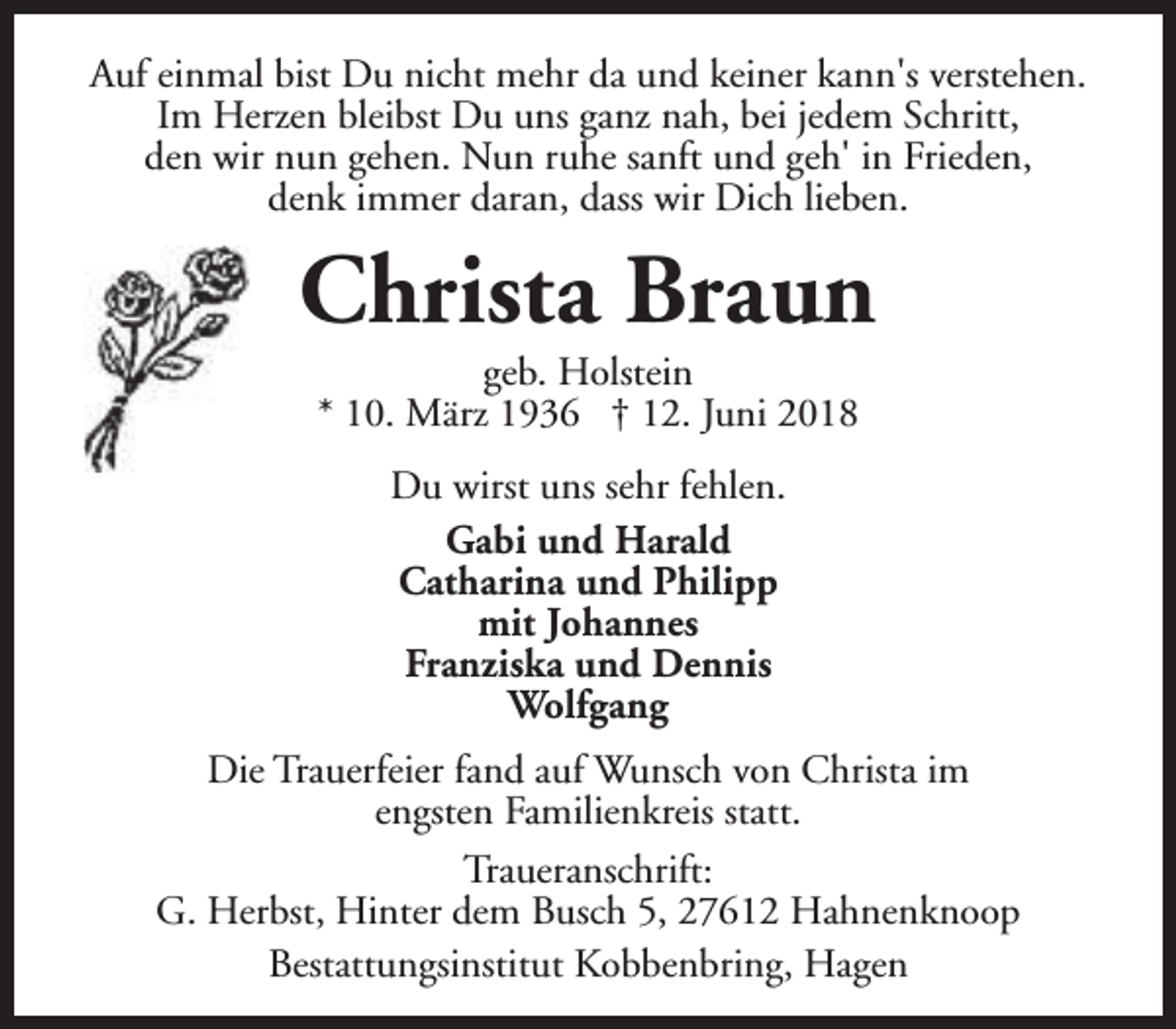 <p>Auf einmal bist Du nicht mehr da und keiner kann's verstehen.<br />Im Herzen bleibst Du uns ganz nah, bei jedem Schritt,<br />den wir nun gehen. Nun ruhe sanft und geh' in Frieden,<br />denk immer daran, dass wir Dich lieben.</p><p>Christa Braun<br />geb. Holstein<br />* 10. März 1936 † 12. Juni 2018<br />Du wirst uns sehr fehlen.<br />Gabi und Harald<br />Catharina und Philipp<br />mit Johannes<br />Franziska und Dennis<br />Wolfgang<br />Die Trauerfeier fand auf Wunsch von Christa im<br />engsten Familienkreis statt.<br />Traueranschrift:<br />G. Herbst, Hinter dem Busch 5, 27612 Hahnenknoop<br />Bestattungsinstitut Kobbenbring, Hagen</p>