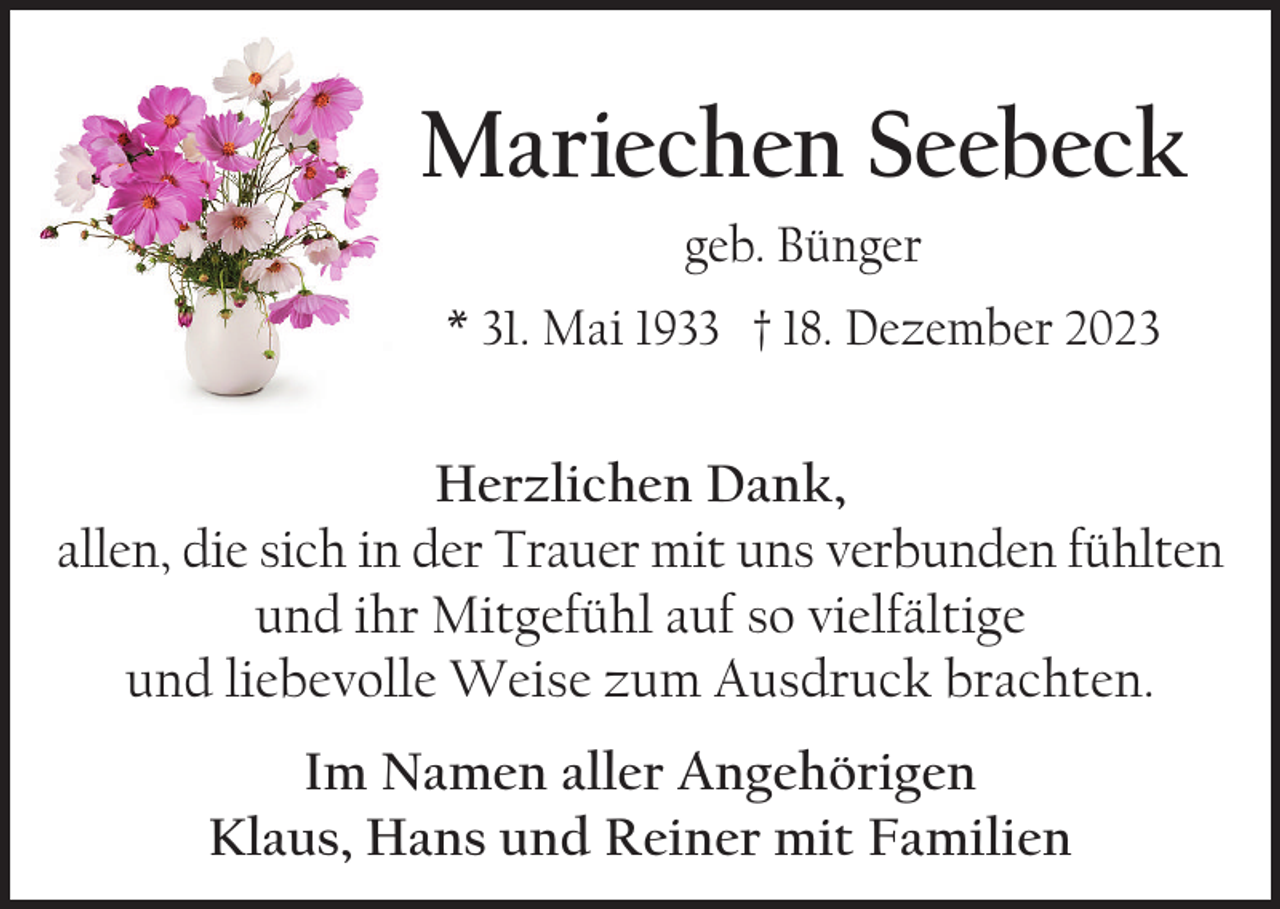 <p>Mariechen Seebeck<br />geb. Bünger<br />* 31. Mai 1933 † 18. Dezember 2023</p><p>Herzlichen Dank,<br />allen, die sich in der Trauer mit uns verbunden fühlten<br />und ihr Mitgefühl auf so vielfältige<br />und liebevolle Weise zum Ausdruck brachten.<br />Im Namen aller Angehörigen<br />Klaus, Hans und Reiner mit Familien</p>