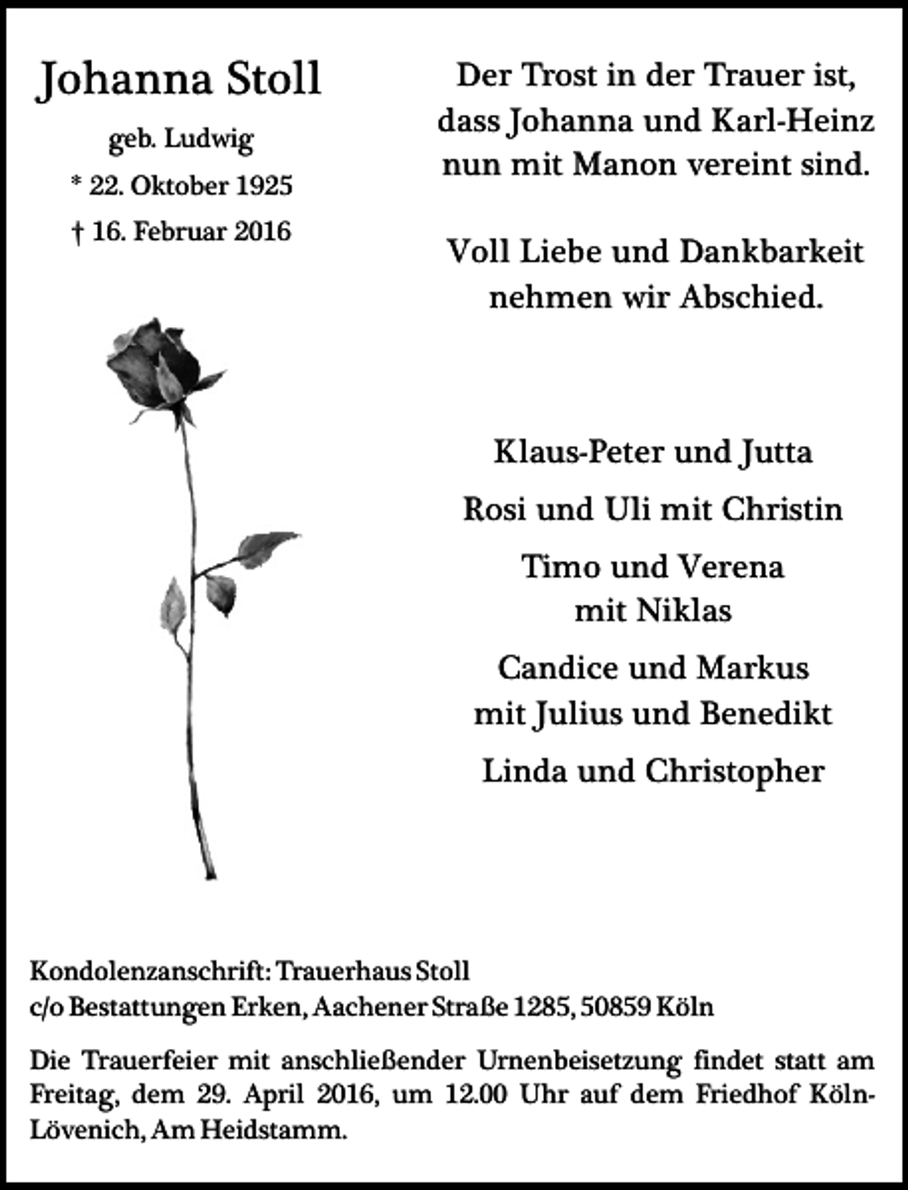 <p>Johanna Stoll<br />geb. Ludwig<br />* 22. Oktober 1925<br />† 16. Februar 2016</p><p>Der Trost in der Trauer ist,<br />dass Johanna und Karl-Heinz<br />nun mit Manon vereint sind.<br />Voll Liebe und Dankbarkeit<br />nehmen wir Abschied.</p><p>Klaus-Peter und Jutta<br />Rosi und Uli mit Christin<br />Timo und Verena<br />mit Niklas<br />Candice und Markus<br />mit Julius und Benedikt<br />Linda und Christopher</p><p>Kondolenzanschrift: Trauerhaus Stoll<br />c/o Bestattungen Erken, Aachener Straße 1285, 50859 Köln<br />Die Trauerfeier mit anschließender Urnenbeisetzung findet statt am<br />Freitag, dem 29. April 2016, um 12.00 Uhr auf dem Friedhof KölnLövenich, Am Heidstamm.</p>