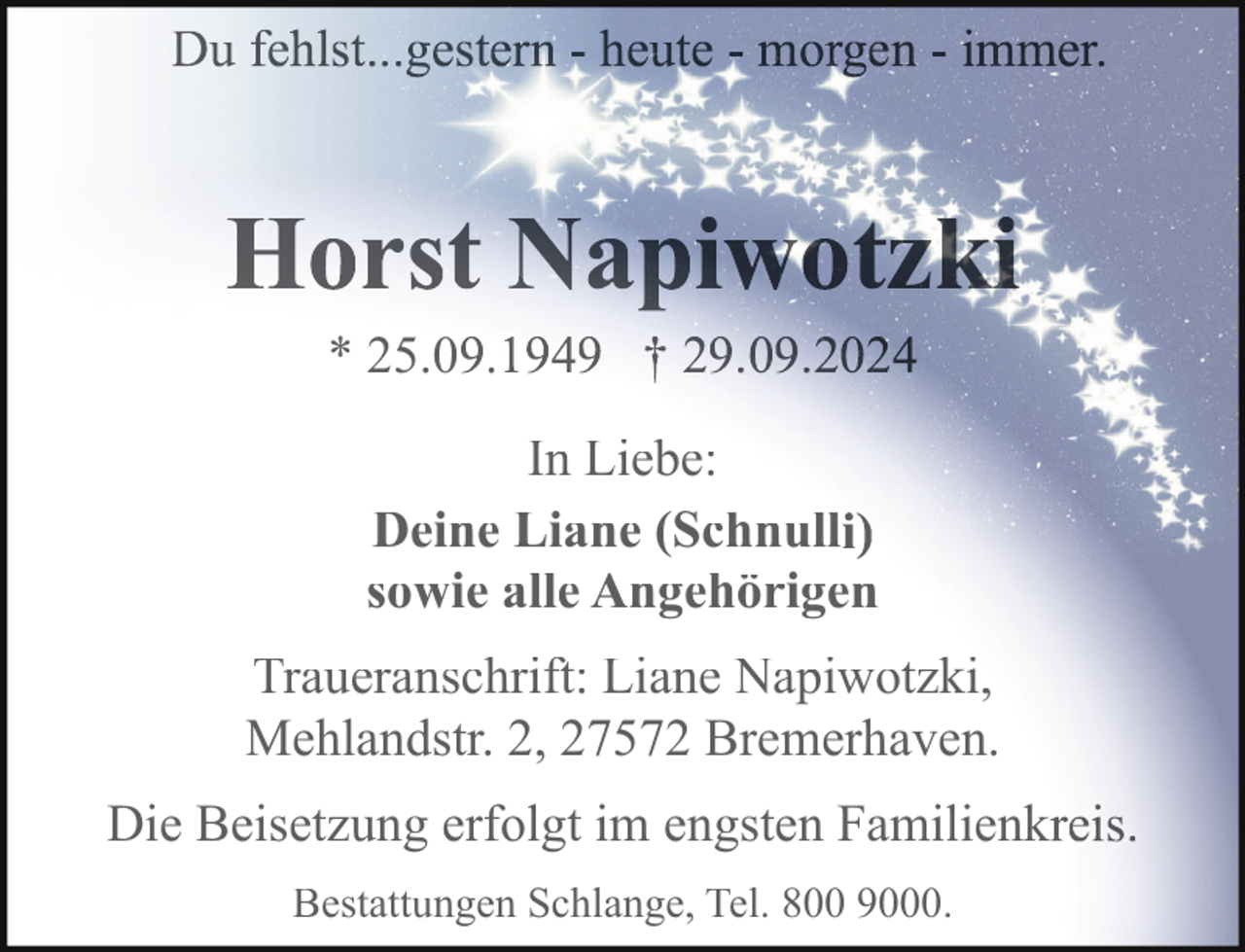<p>* 25.0 .<br />In Liebe:<br />Deine Liane (Schnull<br />sowie alle Angehörigen<br />Traueranschrift: Liane Napiwotzki,<br />Mehlandstr. 2, 27572 Bremerhaven.<br />Die Beisetzung erfolgt im engsten Familienk<br />Bestattungen Schlange, Tel. 800 9000.</p>
