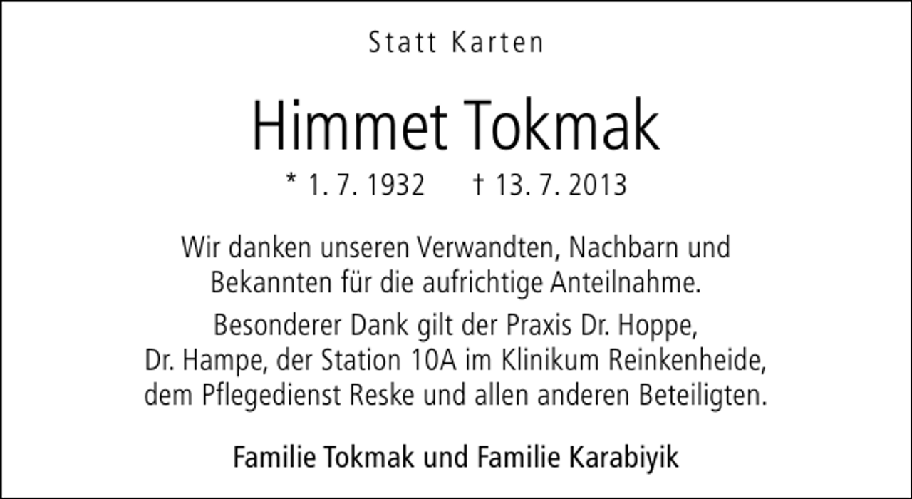<p>Statt Karten</p><p>Himmet Tokmak<br />* 1. 7. 1932</p><p>† 13. 7. 2013</p><p>Wir danken unseren Verwandten, Nachbarn und<br />Bekannten für die aufrichtige Anteilnahme.<br />Besonderer Dank gilt der Praxis Dr. Hoppe,<br />Dr. Hampe, der Station 10A im Klinikum Reinkenheide,<br />dem Pflegedienst Reske und allen anderen Beteiligten.<br />Familie Tokmak und Familie Karabiyik</p>