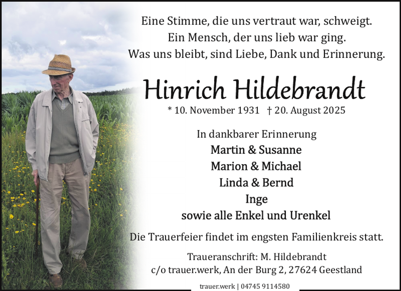 <p>Eine Stimme, die uns vertraut war, schweigt.<br />Ein Mensch, der uns lieb war ging.<br />Was uns bleibt, sind Liebe, Dank und Erinnerung.</p>
<p>* 10. November 1931 † 20. August 2025</p>
<p>In dankbarer Erinnerung</p>
<p>Die Trauerfeier findet im engsten Familienkreis statt.<br />Traueranschrift: M. Hildebrandt<br />c/o trauer.werk, An der Burg 2, 27624 Geestland<br />trauer.werk | 04745 9114580</p>