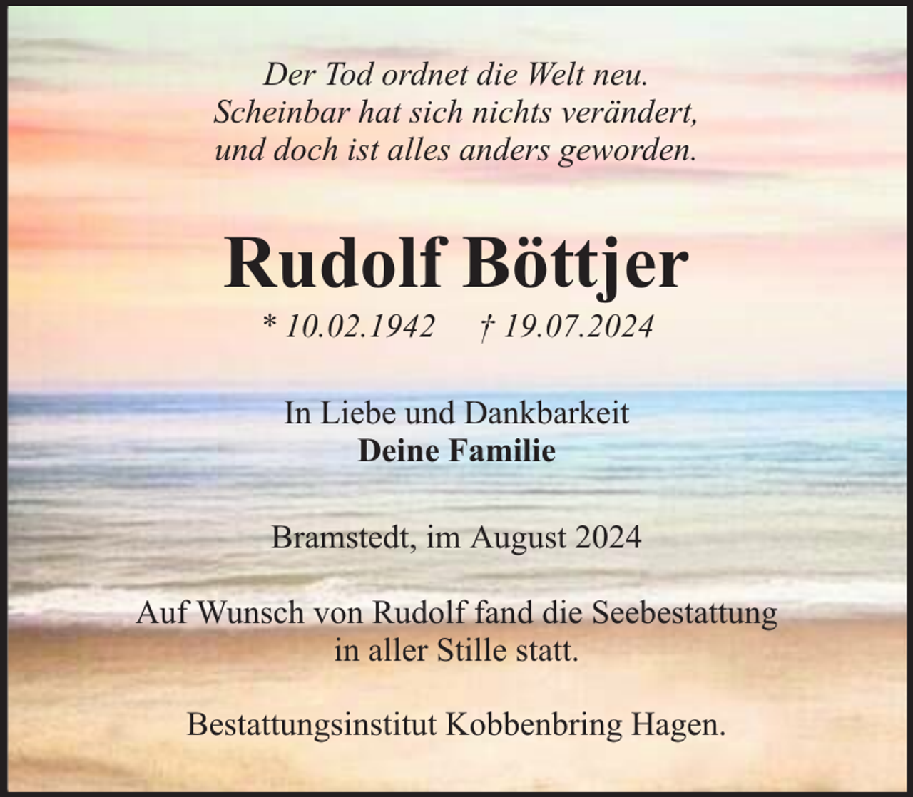 <p>Der Tod ordnet die Welt neu.<br />Scheinbar hat sich nichts verändert,<br />und doch ist alles anders geworden.</p><p>Rudolf Böttjer<br />* 10.02.1942</p><p>† 19.07.2024</p><p>In Liebe und Dankbarkeit<br />Deine Familie<br />Bramstedt, im August 2024<br />Auf Wunsch von Rudolf fand die Seebestattung<br />in aller Stille statt.<br />Bestattungsinstitut Kobbenbring Hagen.</p>