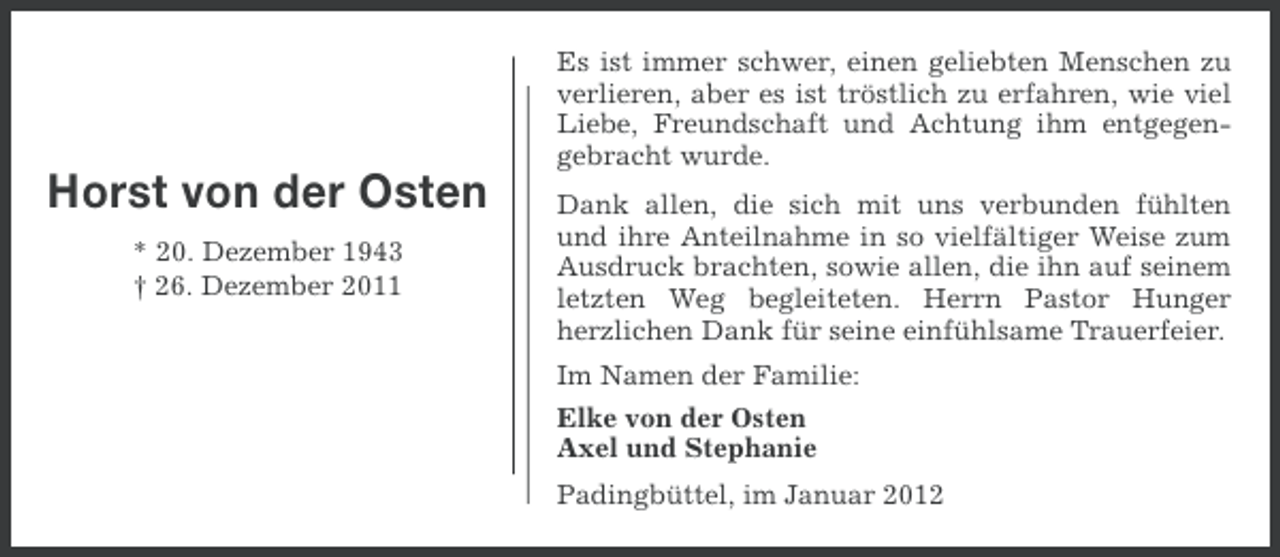 <p>Es ist immer schwer, einen geliebten Menschen zu<br />verlieren, aber es ist tröstlich zu erfahren, wie viel<br />Liebe, Freundschaft und Achtung ihm entgegengebracht wurde.</p><p>Horst von der Osten<br />* 20. Dezember 1943<br />† 26. Dezember 2011</p><p>Dank allen, die sich mit uns verbunden fühlten<br />und ihre Anteilnahme in so vielfältiger Weise zum<br />Ausdruck brachten, sowie allen, die ihn auf seinem<br />letzten Weg begleiteten. Herrn Pastor Hunger<br />herzlichen Dank für seine einfühlsame Trauerfeier.<br />Im Namen der Familie:<br />Elke von der Osten<br />Axel und Stephanie<br />Padingbüttel, im Januar 2012</p>