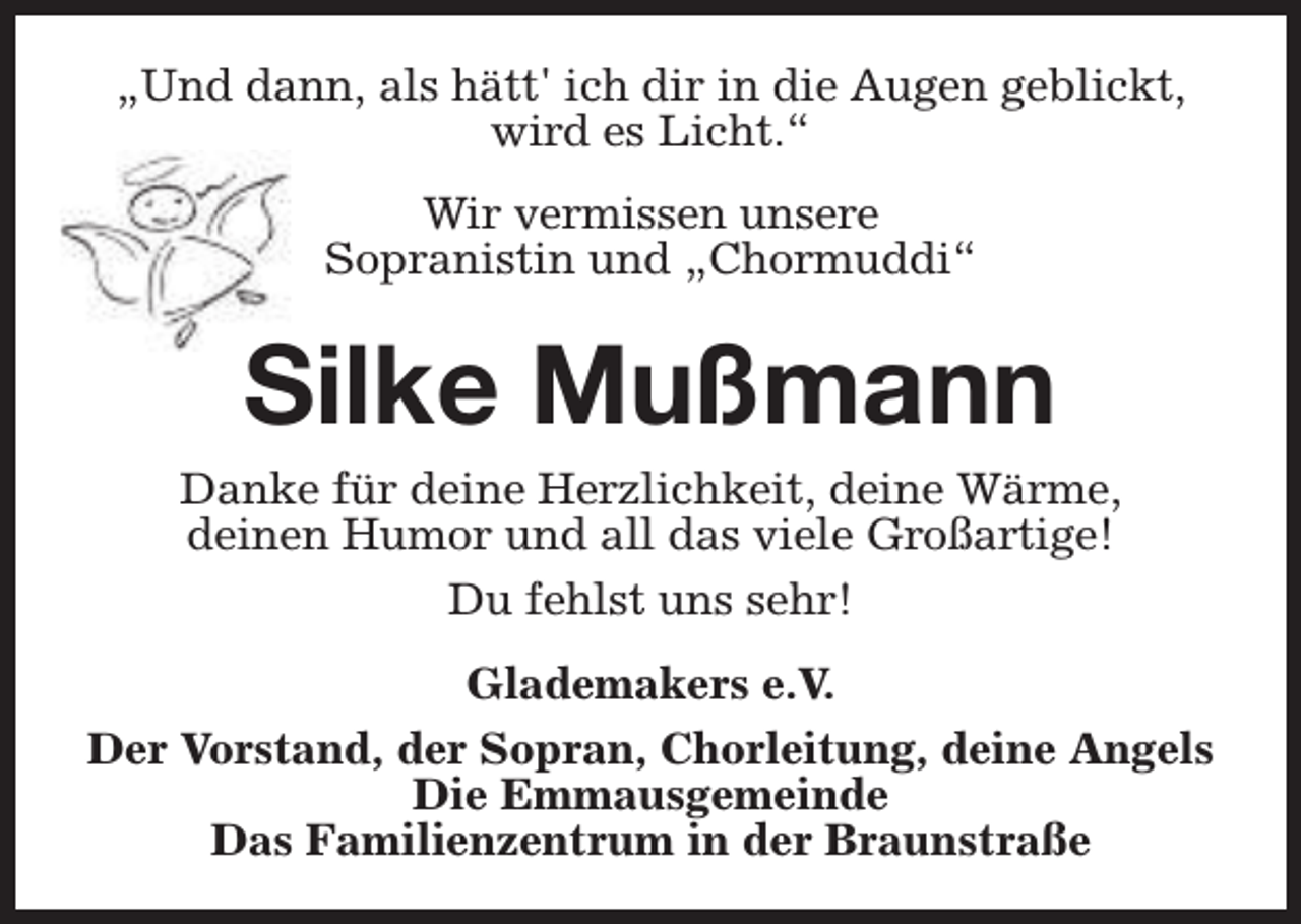 <p>„Und dann, als hätt' ich dir in die Augen geblickt,<br />wird es Licht.“<br />Wir vermissen unsere<br />Sopranistin und „Chormuddi“</p><p>Silke Mußmann<br />Danke für deine Herzlichkeit, deine Wärme,<br />deinen Humor und all das viele Großartige!<br />Du fehlst uns sehr!<br />Glademakers e.V.<br />Der Vorstand, der Sopran, Chorleitung, deine Angels<br />Die Emmausgemeinde<br />Das Familienzentrum in der Braunstraße</p>